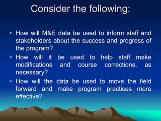 Consider the following:
• How will M&E data be used to inform staff and
stakeholders about the success and progress of
the program?
• How will it be used to help staff make
modifications and course corrections, as
necessary?
• How will the data be used to move the field
forward and make program practices more
effective?
 