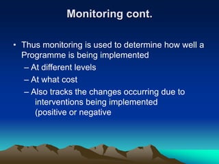 Monitoring cont.
• Thus monitoring is used to determine how well a
Programme is being implemented
– At different levels
– At what cost
– Also tracks the changes occurring due to
interventions being implemented
(positive or negative
 