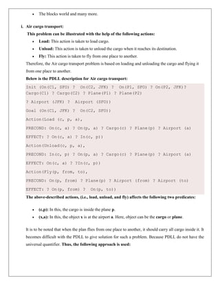  The blocks world and many more.
i. Air cargo transport:
This problem can be illustrated with the help of the following actions:
 Load: This action is taken to load cargo.
 Unload: This action is taken to unload the cargo when it reaches its destination.
 Fly: This action is taken to fly from one place to another.
Therefore, the Air cargo transport problem is based on loading and unloading the cargo and flying it
from one place to another.
Below is the PDLL description for Air cargo transport:
Init (On(C1, SFO) ? On(C2, JFK) ? On(P1, SFO) ? On(P2, JFK)?
Cargo(C1) ? Cargo(C2) ? Plane(P1) ? Plane(P2)
? Airport (JFK) ? Airport (SFO))
Goal (On(C1, JFK) ? On(C2, SFO))
Action(Load (c, p, a),
PRECOND: On(c, a) ? On(p, a) ? Cargo(c) ? Plane(p) ? Airport (a)
EFFECT: ? On(c, a) ? In(c, p))
Action(Unload(c, p, a),
PRECOND: In(c, p) ? On(p, a) ? Cargo(c) ? Plane(p) ? Airport (a)
EFFECT: On(c, a) ? ?In(c, p))
Action(Fly(p, from, to),
PRECOND: On(p, from) ? Plane(p) ? Airport (from) ? Airport (to)
EFFECT: ? On(p, from) ? On(p, to))
The above-described actions, (i.e., load, unload, and fly) affects the following two predicates:
 (c,p): In this, the cargo is inside the plane p.
 (x,a): In this, the object x is at the airport a. Here, object can be the cargo or plane.
It is to be noted that when the plan flies from one place to another, it should carry all cargo inside it. It
becomes difficult with the PDLL to give solution for such a problem. Because PDLL do not have the
universal quantifier. Thus, the following approach is used:
 