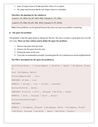  piece of cargo ceases to be on anywhere when it is in a plane.
 the cargo only becomes on the new airport when it is unloaded.
Therefore, the planning for the solution is:
Load (C1, P1, SFO), Fly (P1, SFO, JFK), Unload (C1, P1, JFK),
Load (C2, P2, JFK), Fly (P2, JFK, SFO), Unload (C2, P2, SFO)]
Note: Some problems can be ignored because they does not cause any problem in planning.
ii. The spare tire problem:
The problem is that the agent needs to change the flat tire. The aim is to place a good spare tire over the
car’s axle. There are four actions used to define the spare tire problem:
1. Remove the spare from the trunk.
2. Remove the flat spare from the axle.
3. Putting the spare on the axle.
4. Leave the car unattended overnight. Assuming that the car is parked at an unsafe neighbourhood.
The PDLL description for the spare tire problem is:
Init(Tire1(Flat ) ? Tire1(Spare) ? At(Flat , Axle) ? At(Spare, Trunk
))
Goal (At(Spare, Axle))
Action(Remove(obj , loc),
PRECOND: At(obj , loc)
EFFECT: ? At(obj , loc) ? At(obj , Ground))
Action(PutOn(t , Axle),
PRECOND: Tire1(t) ? At(t , Ground) ?¬At(Flat , Axle)
EFFECT: ? At(t , Ground) ? At(t , Axle))
Action(LeaveOvernight ,
PRECOND:
EFFECT: ? At(Spare, Ground) ?¬At(Spare, Axle) ?¬At(Spare, Trunk)
?¬At(Flat, Ground) ?¬At(Flat , Axle) ?¬At(Flat, Trunk))
 