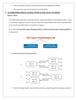  It has provided the facility to develop accurate domain-independent heuristics.
 The systems are easy to understand and work efficiently.
2. ALGORITHMS FOR PLANNING WITH STATE-SPACE SEARCH:
What is a Plan?
We require domain description, task specification, and goal description for any planning system. A plan
is considered a sequence of actions, and each action has its preconditions that must be satisfied before
it can act and some effects that can be positive or negative.
So, we have Forward State Space Planning (FSSP) and Backward State Space Planning (BSSP) at
the basic level.
1. Forward State Space Planning (FSSP)
 Works like regular search: start with the initial state, expand the graph by computing successors.
 