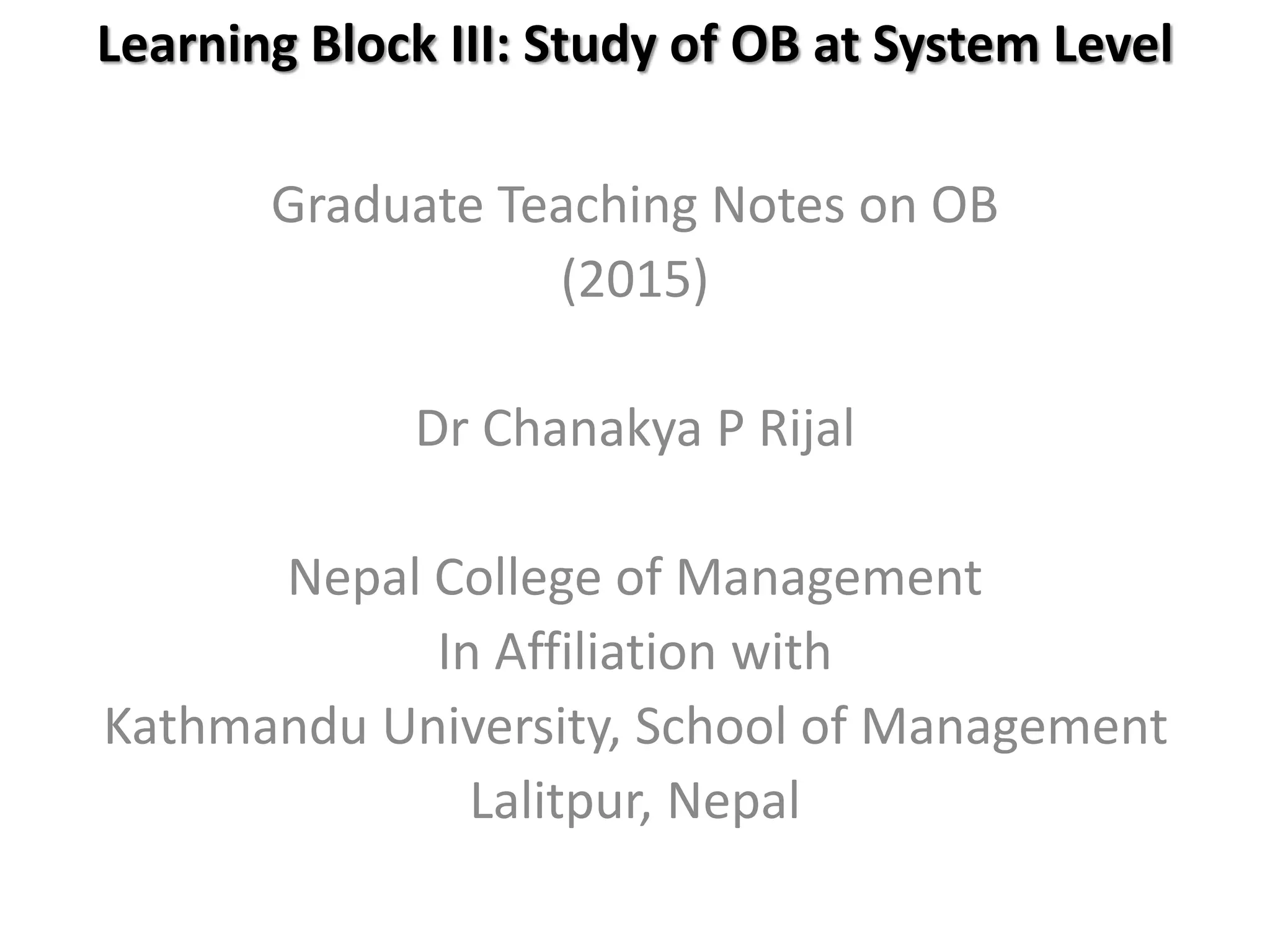 Learning Block III: Study of OB at System Level
Graduate Teaching Notes on OB
(2015)
Dr Chanakya P Rijal
Nepal College of Management
In Affiliation with
Kathmandu University, School of Management
Lalitpur, Nepal
 