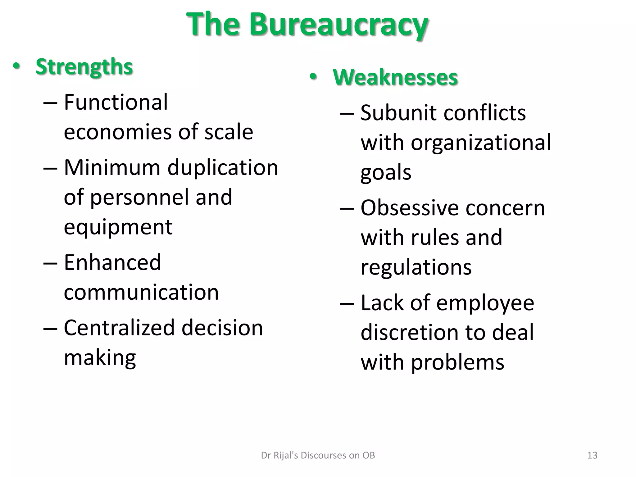 The Bureaucracy
• Strengths
– Functional
economies of scale
– Minimum duplication
of personnel and
equipment
– Enhanced
communication
– Centralized decision
making
• Weaknesses
– Subunit conflicts
with organizational
goals
– Obsessive concern
with rules and
regulations
– Lack of employee
discretion to deal
with problems
13Dr Rijal's Discourses on OB
 