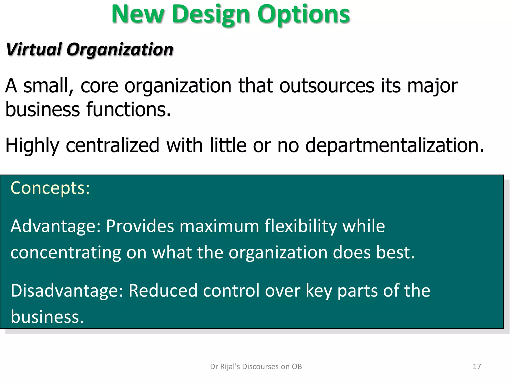 New Design Options
Concepts:
Advantage: Provides maximum flexibility while
concentrating on what the organization does best.
Disadvantage: Reduced control over key parts of the
business.
Virtual Organization
A small, core organization that outsources its major
business functions.
Highly centralized with little or no departmentalization.
17Dr Rijal's Discourses on OB
 