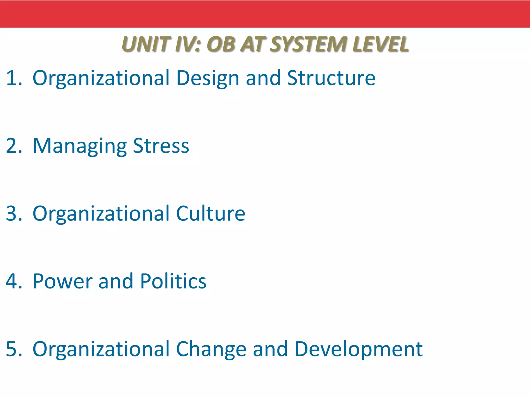 UNIT IV: OB AT SYSTEM LEVEL
1. Organizational Design and Structure
2. Managing Stress
3. Organizational Culture
4. Power and Politics
5. Organizational Change and Development
 