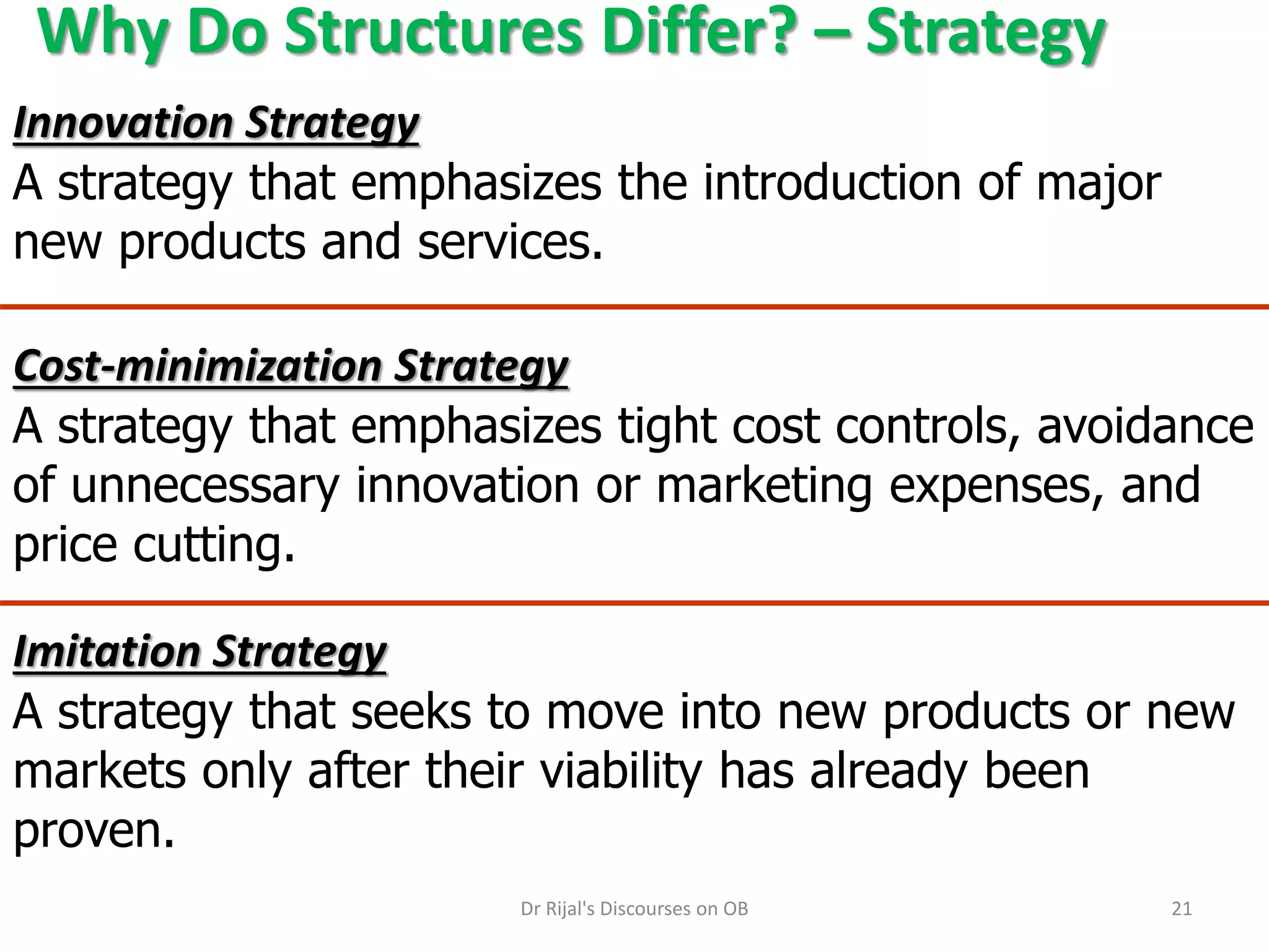 Why Do Structures Differ? – Strategy
Innovation Strategy
A strategy that emphasizes the introduction of major
new products and services.
Imitation Strategy
A strategy that seeks to move into new products or new
markets only after their viability has already been
proven.
Cost-minimization Strategy
A strategy that emphasizes tight cost controls, avoidance
of unnecessary innovation or marketing expenses, and
price cutting.
21Dr Rijal's Discourses on OB
 