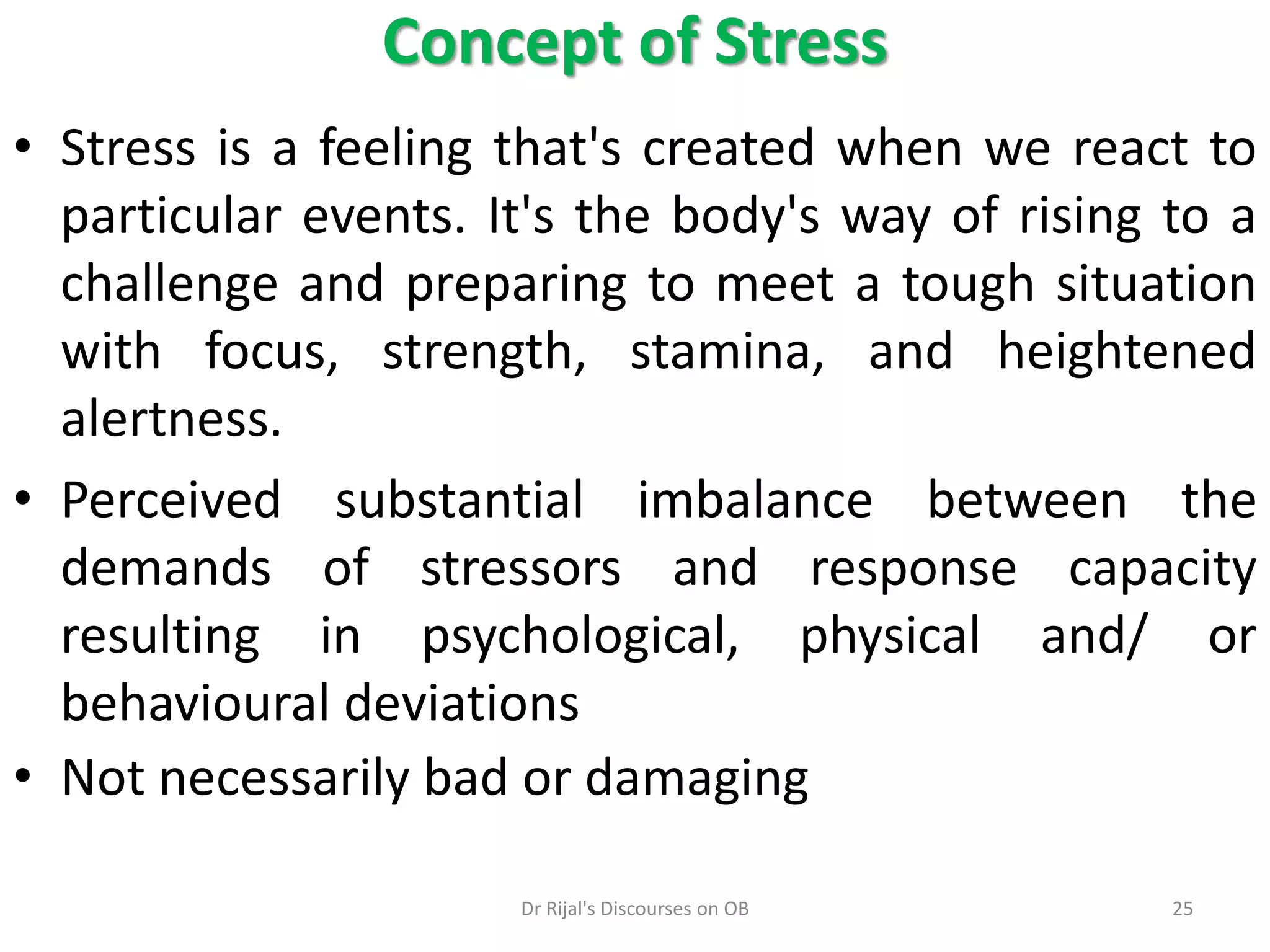 • Stress is a feeling that's created when we react to
particular events. It's the body's way of rising to a
challenge and preparing to meet a tough situation
with focus, strength, stamina, and heightened
alertness.
• Perceived substantial imbalance between the
demands of stressors and response capacity
resulting in psychological, physical and/ or
behavioural deviations
• Not necessarily bad or damaging
Concept of Stress
25Dr Rijal's Discourses on OB
 