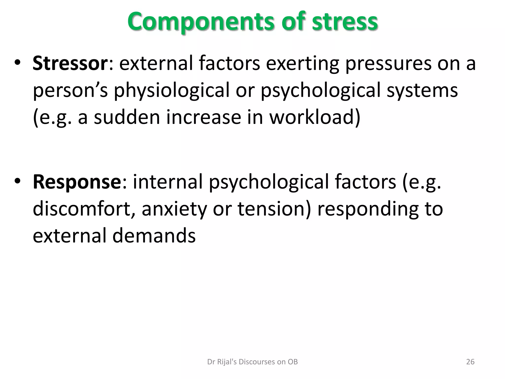 • Stressor: external factors exerting pressures on a
person’s physiological or psychological systems
(e.g. a sudden increase in workload)
• Response: internal psychological factors (e.g.
discomfort, anxiety or tension) responding to
external demands
Components of stress
26Dr Rijal's Discourses on OB
 