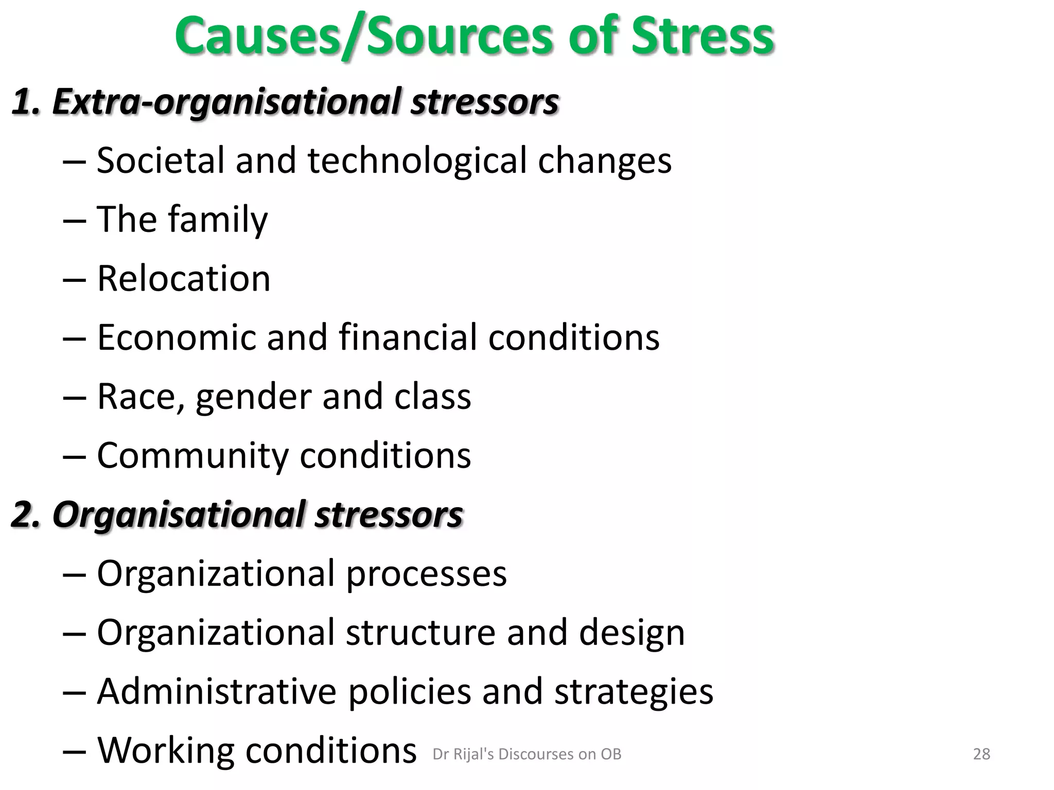 1. Extra-organisational stressors
– Societal and technological changes
– The family
– Relocation
– Economic and financial conditions
– Race, gender and class
– Community conditions
2. Organisational stressors
– Organizational processes
– Organizational structure and design
– Administrative policies and strategies
– Working conditions
Causes/Sources of Stress
28Dr Rijal's Discourses on OB
 