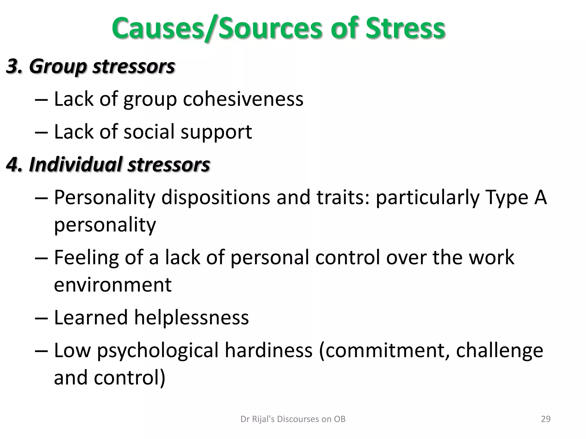 3. Group stressors
– Lack of group cohesiveness
– Lack of social support
4. Individual stressors
– Personality dispositions and traits: particularly Type A
personality
– Feeling of a lack of personal control over the work
environment
– Learned helplessness
– Low psychological hardiness (commitment, challenge
and control)
Causes/Sources of Stress
29Dr Rijal's Discourses on OB
 