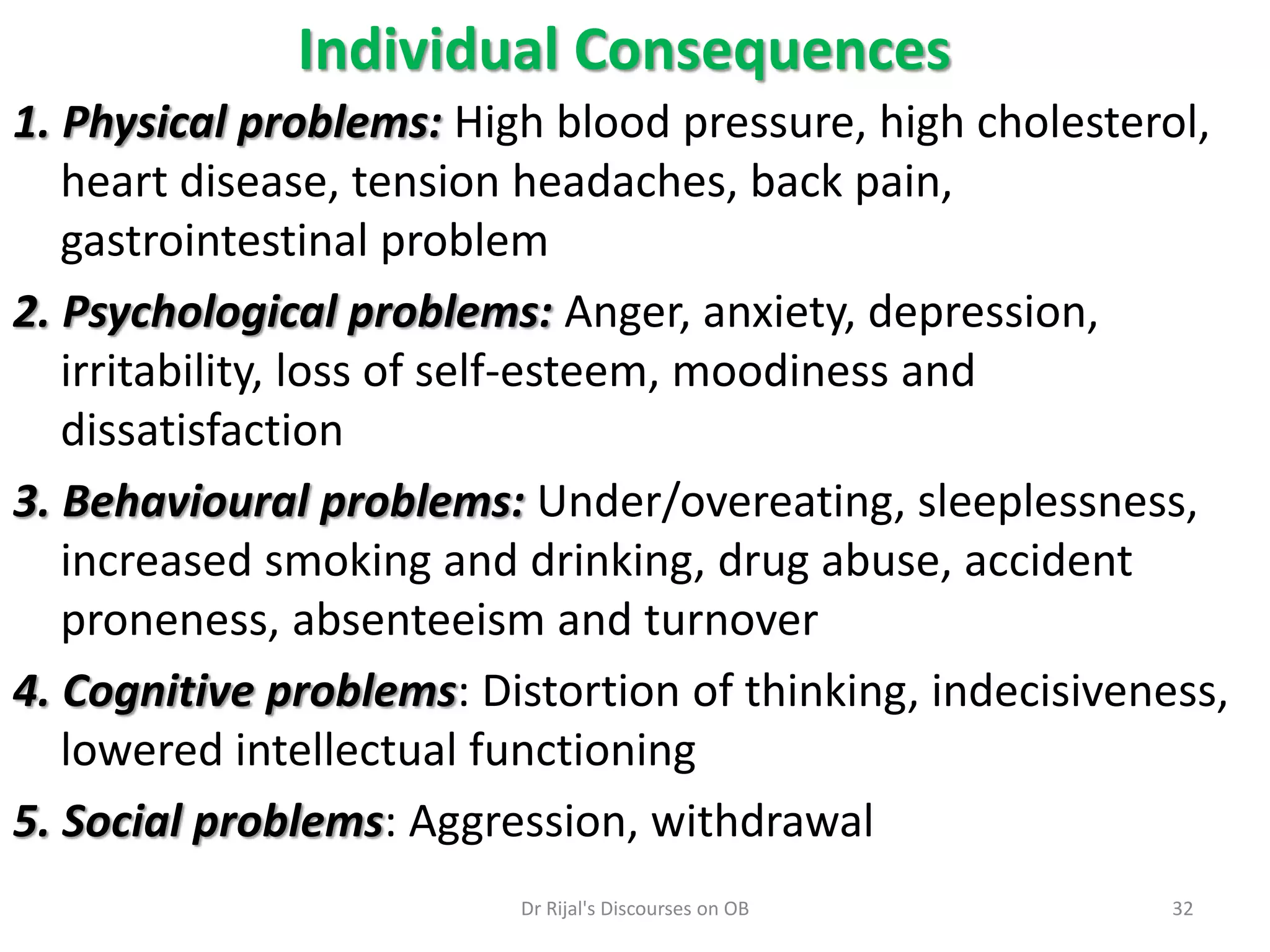 1. Physical problems: High blood pressure, high cholesterol,
heart disease, tension headaches, back pain,
gastrointestinal problem
2. Psychological problems: Anger, anxiety, depression,
irritability, loss of self-esteem, moodiness and
dissatisfaction
3. Behavioural problems: Under/overeating, sleeplessness,
increased smoking and drinking, drug abuse, accident
proneness, absenteeism and turnover
4. Cognitive problems: Distortion of thinking, indecisiveness,
lowered intellectual functioning
5. Social problems: Aggression, withdrawal
Individual Consequences
32Dr Rijal's Discourses on OB
 