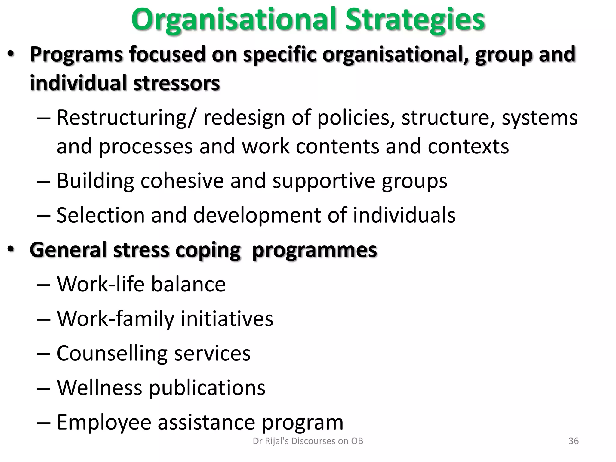 • Programs focused on specific organisational, group and
individual stressors
– Restructuring/ redesign of policies, structure, systems
and processes and work contents and contexts
– Building cohesive and supportive groups
– Selection and development of individuals
• General stress coping programmes
– Work-life balance
– Work-family initiatives
– Counselling services
– Wellness publications
– Employee assistance program
Organisational Strategies
36Dr Rijal's Discourses on OB
 