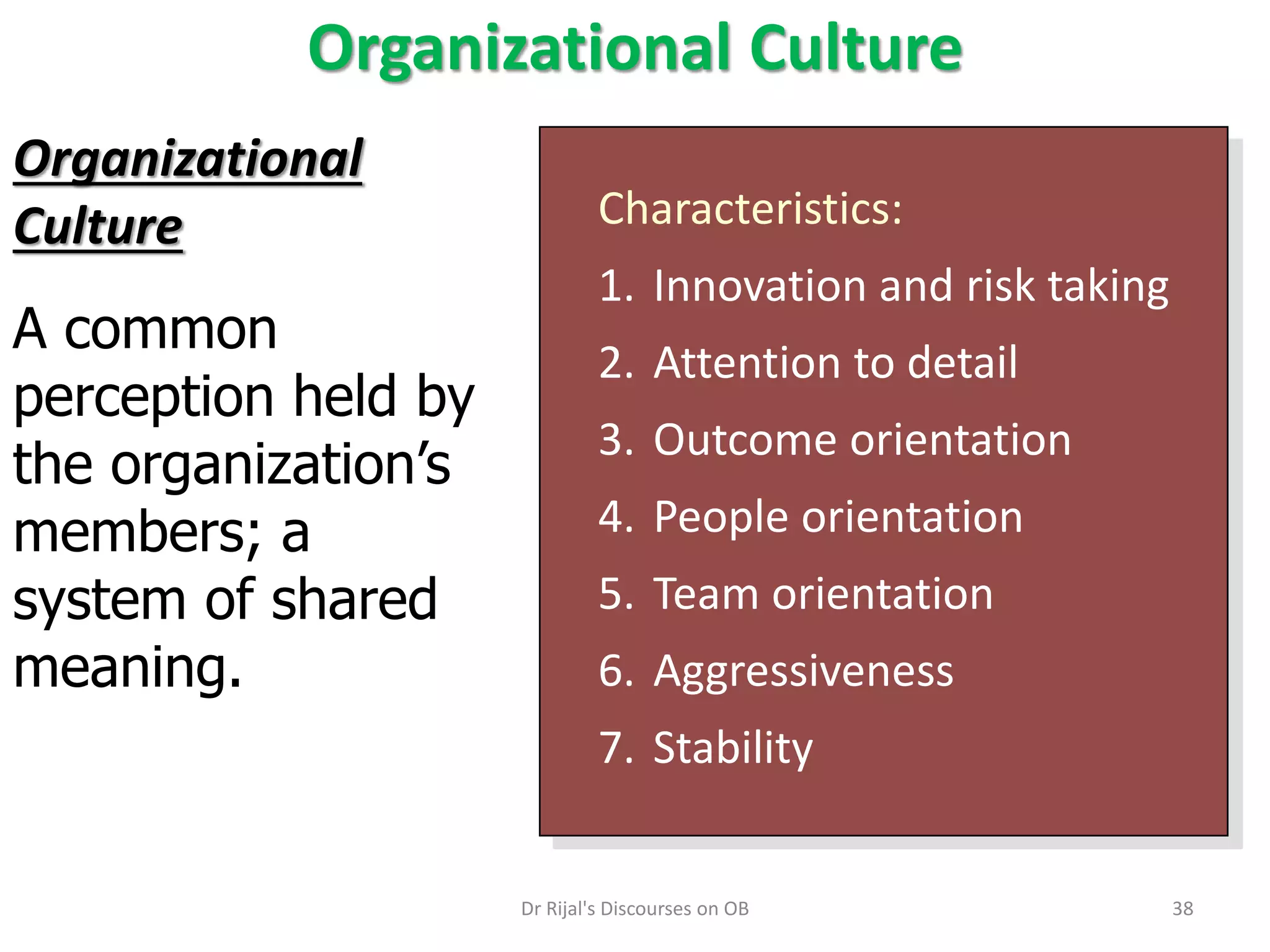 Organizational Culture
Characteristics:
1. Innovation and risk taking
2. Attention to detail
3. Outcome orientation
4. People orientation
5. Team orientation
6. Aggressiveness
7. Stability
Organizational
Culture
A common
perception held by
the organization’s
members; a
system of shared
meaning.
38Dr Rijal's Discourses on OB
 