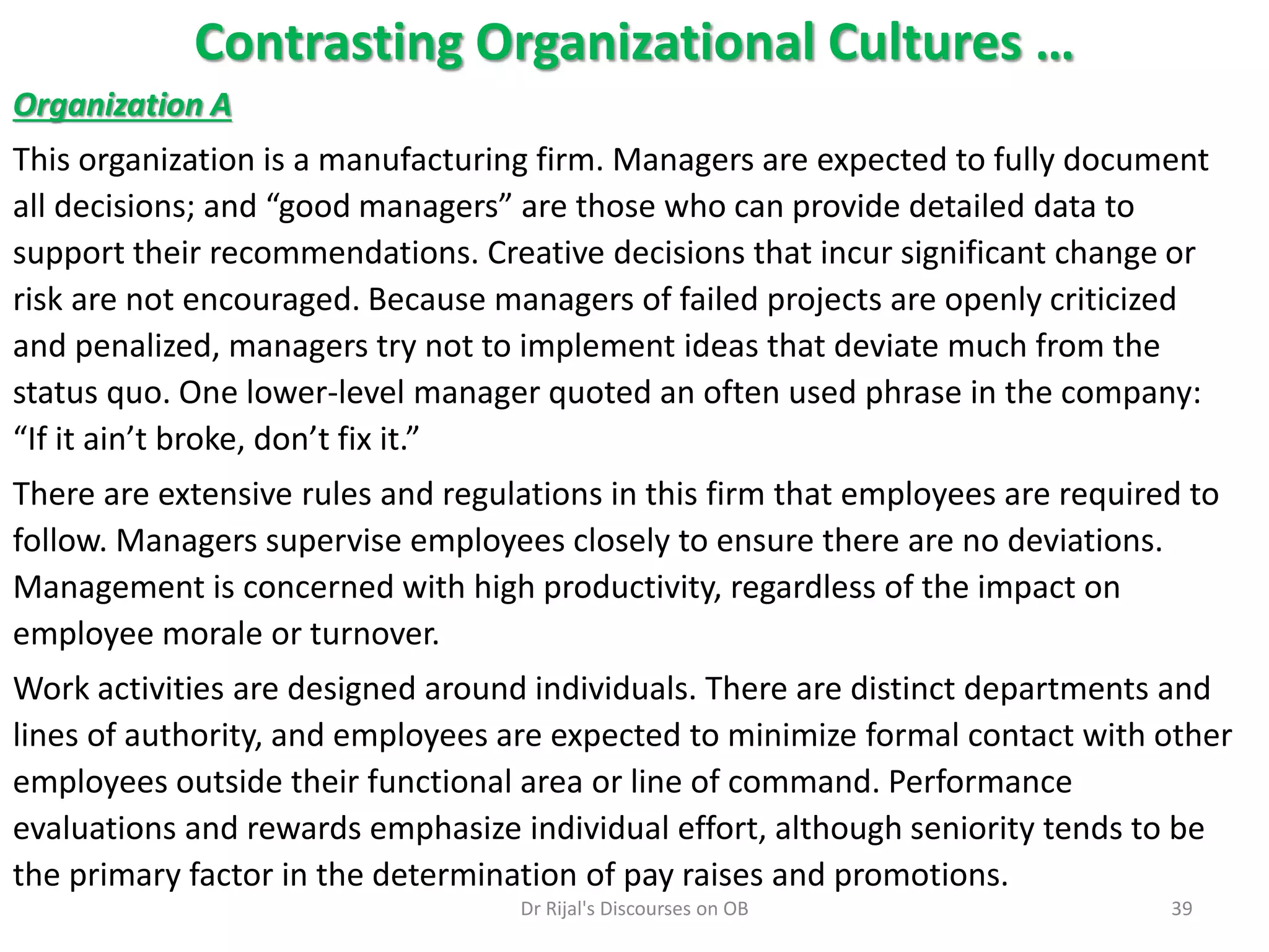 Contrasting Organizational Cultures …
Organization A
This organization is a manufacturing firm. Managers are expected to fully document
all decisions; and “good managers” are those who can provide detailed data to
support their recommendations. Creative decisions that incur significant change or
risk are not encouraged. Because managers of failed projects are openly criticized
and penalized, managers try not to implement ideas that deviate much from the
status quo. One lower-level manager quoted an often used phrase in the company:
“If it ain’t broke, don’t fix it.”
There are extensive rules and regulations in this firm that employees are required to
follow. Managers supervise employees closely to ensure there are no deviations.
Management is concerned with high productivity, regardless of the impact on
employee morale or turnover.
Work activities are designed around individuals. There are distinct departments and
lines of authority, and employees are expected to minimize formal contact with other
employees outside their functional area or line of command. Performance
evaluations and rewards emphasize individual effort, although seniority tends to be
the primary factor in the determination of pay raises and promotions.
39Dr Rijal's Discourses on OB
 