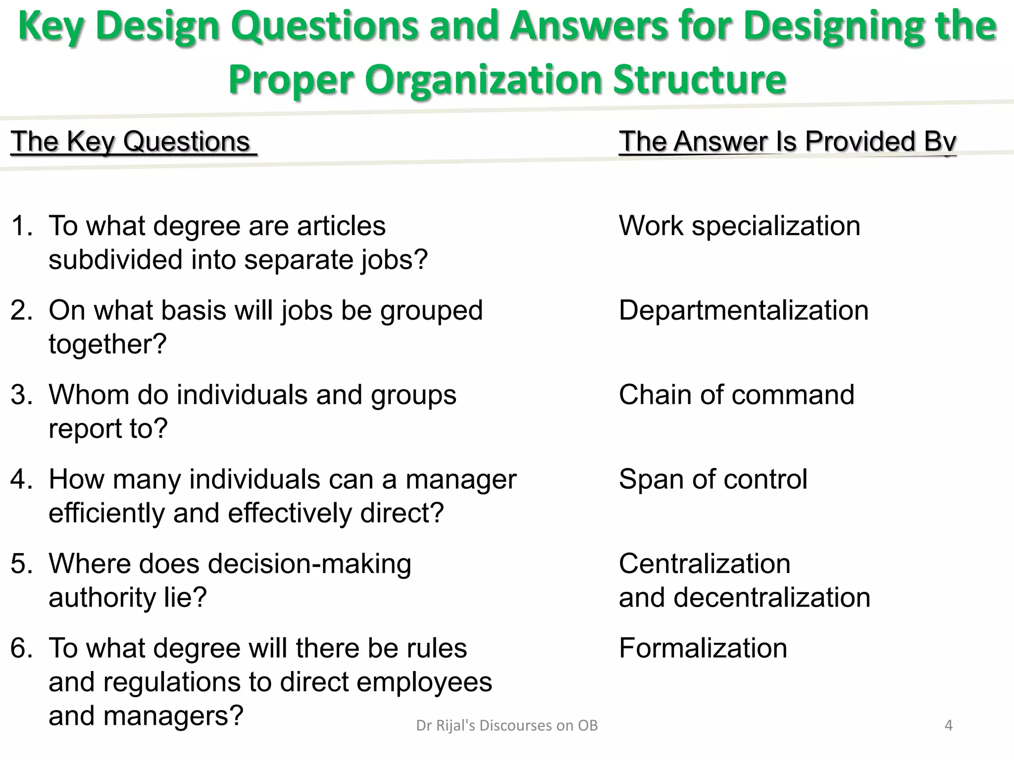 Key Design Questions and Answers for Designing the
Proper Organization Structure
The Key Questions The Answer Is Provided By
1. To what degree are articles Work specialization
subdivided into separate jobs?
2. On what basis will jobs be grouped Departmentalization
together?
3. Whom do individuals and groups Chain of command
report to?
4. How many individuals can a manager Span of control
efficiently and effectively direct?
5. Where does decision-making Centralization
authority lie? and decentralization
6. To what degree will there be rules Formalization
and regulations to direct employees
and managers? 4Dr Rijal's Discourses on OB
 