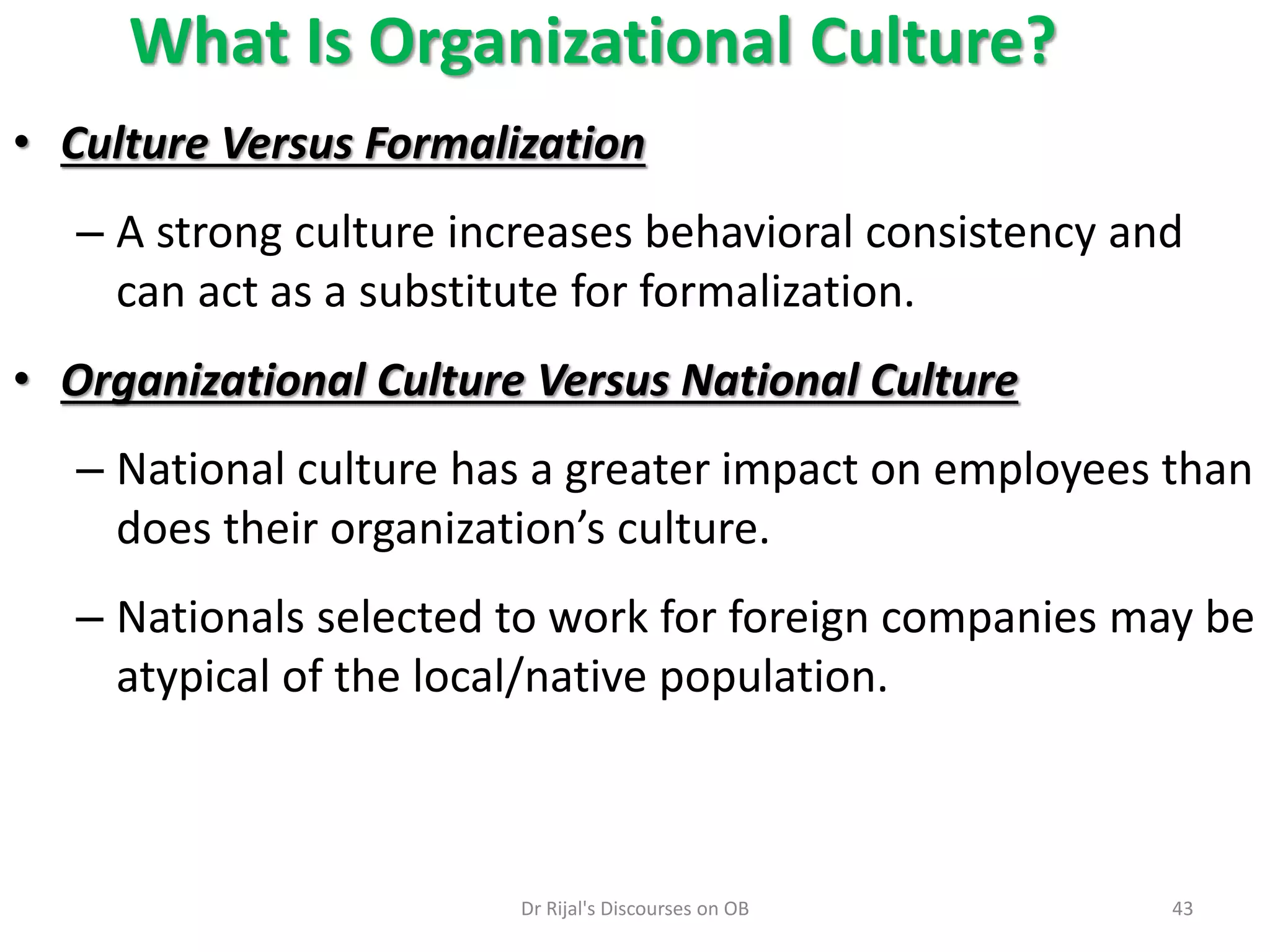 What Is Organizational Culture?
• Culture Versus Formalization
– A strong culture increases behavioral consistency and
can act as a substitute for formalization.
• Organizational Culture Versus National Culture
– National culture has a greater impact on employees than
does their organization’s culture.
– Nationals selected to work for foreign companies may be
atypical of the local/native population.
43Dr Rijal's Discourses on OB
 