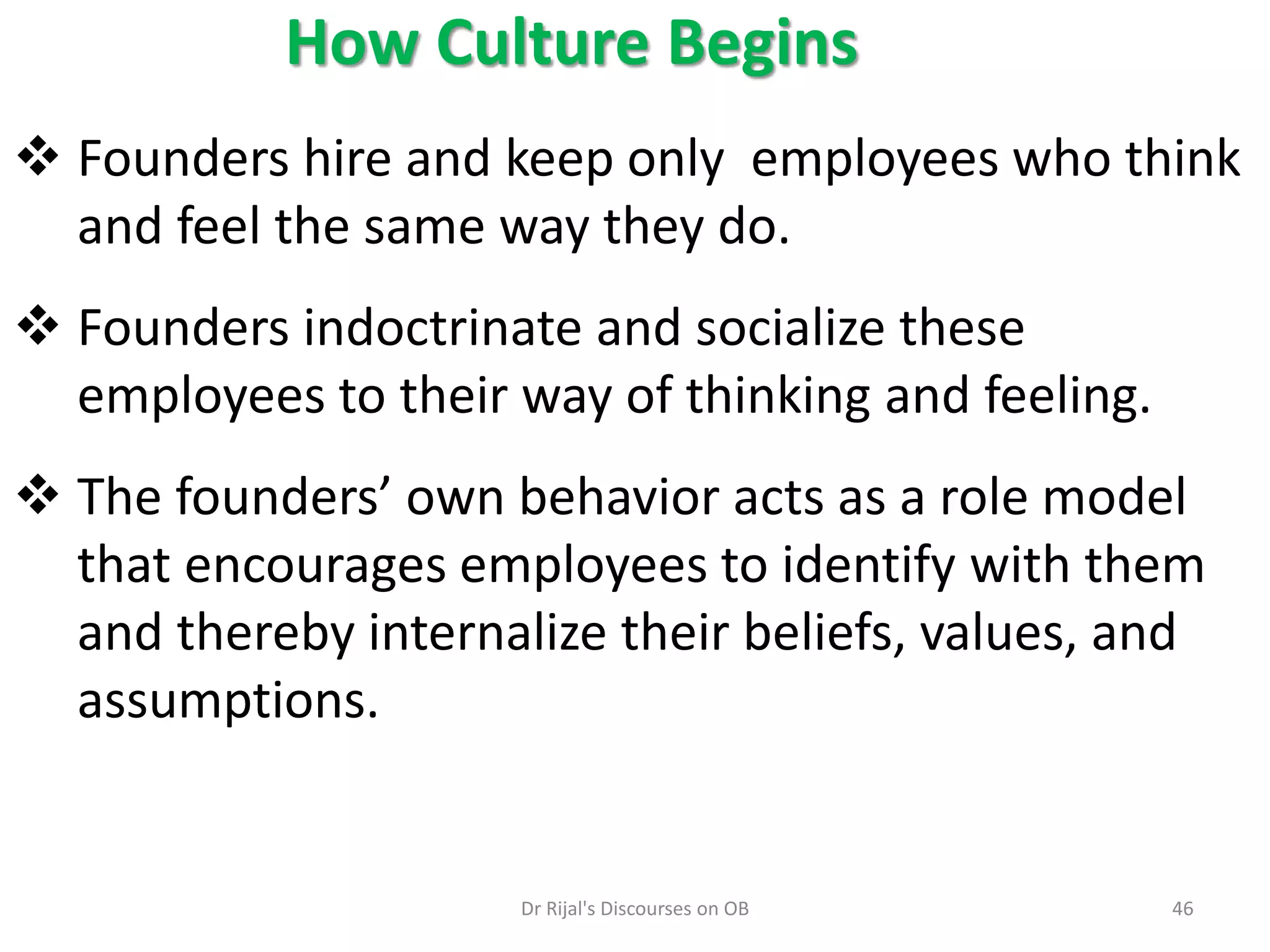 How Culture Begins
 Founders hire and keep only employees who think
and feel the same way they do.
 Founders indoctrinate and socialize these
employees to their way of thinking and feeling.
 The founders’ own behavior acts as a role model
that encourages employees to identify with them
and thereby internalize their beliefs, values, and
assumptions.
46Dr Rijal's Discourses on OB
 