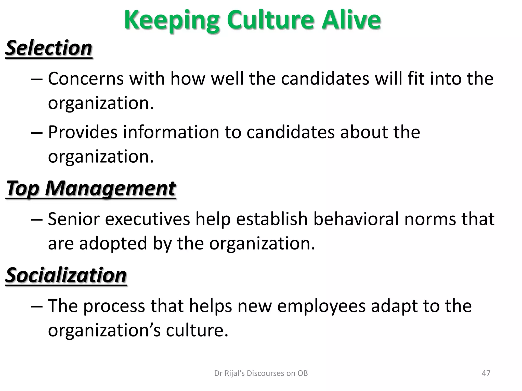 Keeping Culture Alive
Selection
– Concerns with how well the candidates will fit into the
organization.
– Provides information to candidates about the
organization.
Top Management
– Senior executives help establish behavioral norms that
are adopted by the organization.
Socialization
– The process that helps new employees adapt to the
organization’s culture.
47Dr Rijal's Discourses on OB
 