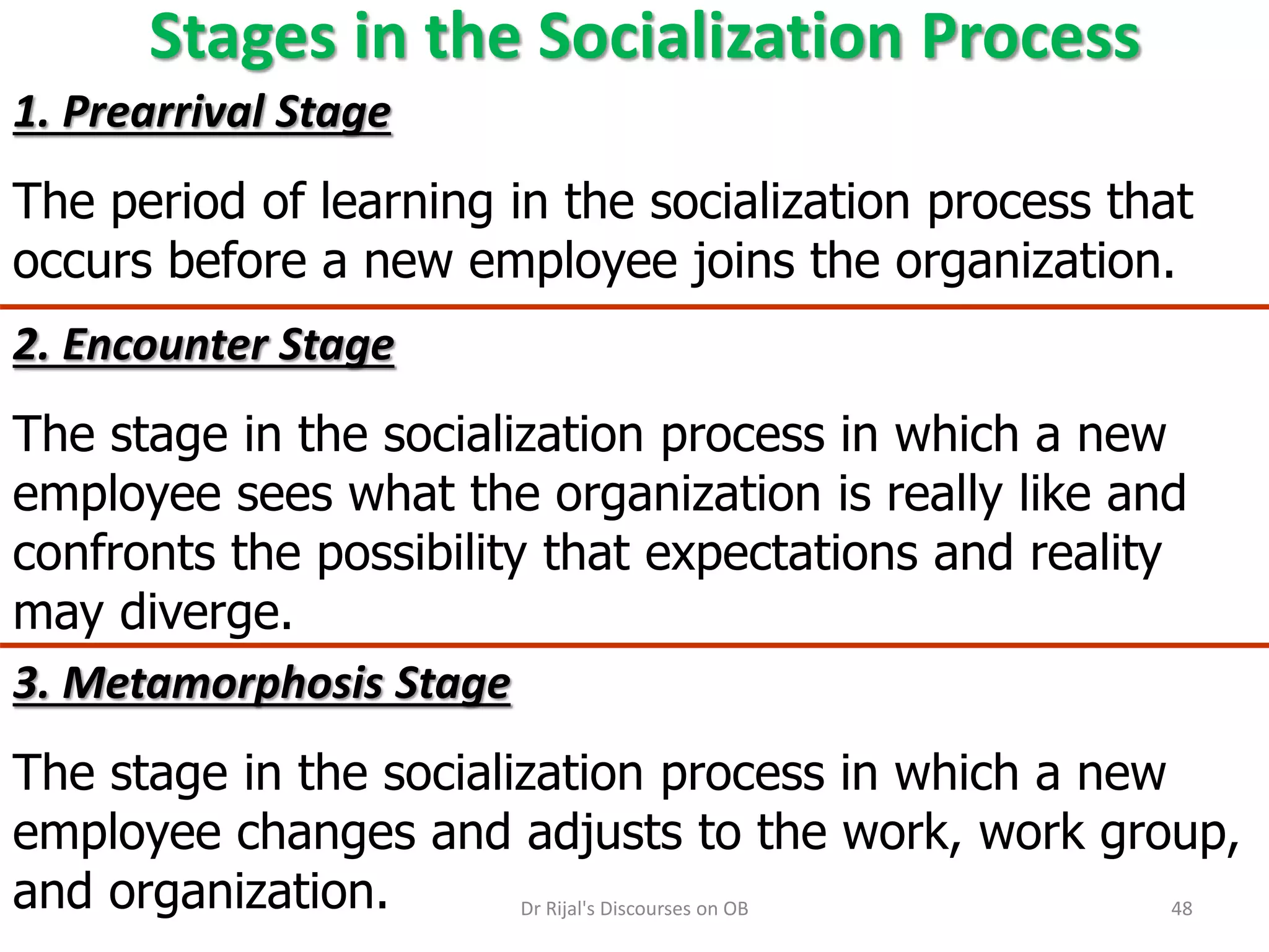 Stages in the Socialization Process
1. Prearrival Stage
The period of learning in the socialization process that
occurs before a new employee joins the organization.
3. Metamorphosis Stage
The stage in the socialization process in which a new
employee changes and adjusts to the work, work group,
and organization.
2. Encounter Stage
The stage in the socialization process in which a new
employee sees what the organization is really like and
confronts the possibility that expectations and reality
may diverge.
48Dr Rijal's Discourses on OB
 