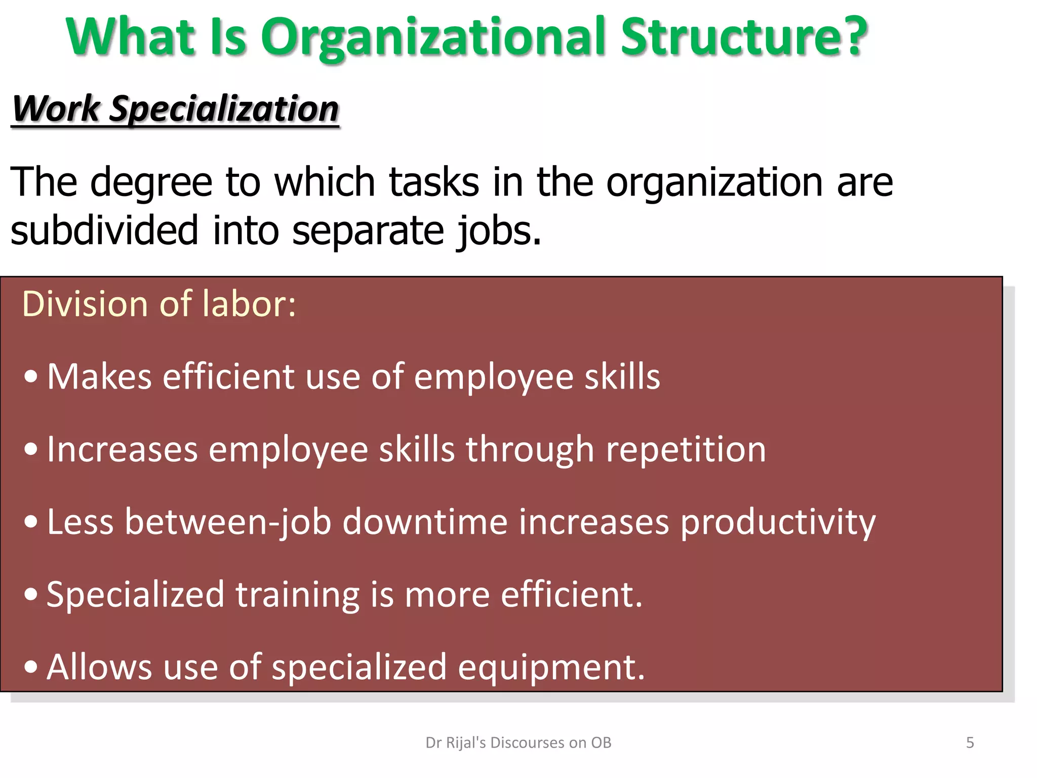 What Is Organizational Structure?
Division of labor:
•Makes efficient use of employee skills
•Increases employee skills through repetition
•Less between-job downtime increases productivity
•Specialized training is more efficient.
•Allows use of specialized equipment.
Work Specialization
The degree to which tasks in the organization are
subdivided into separate jobs.
5Dr Rijal's Discourses on OB
 