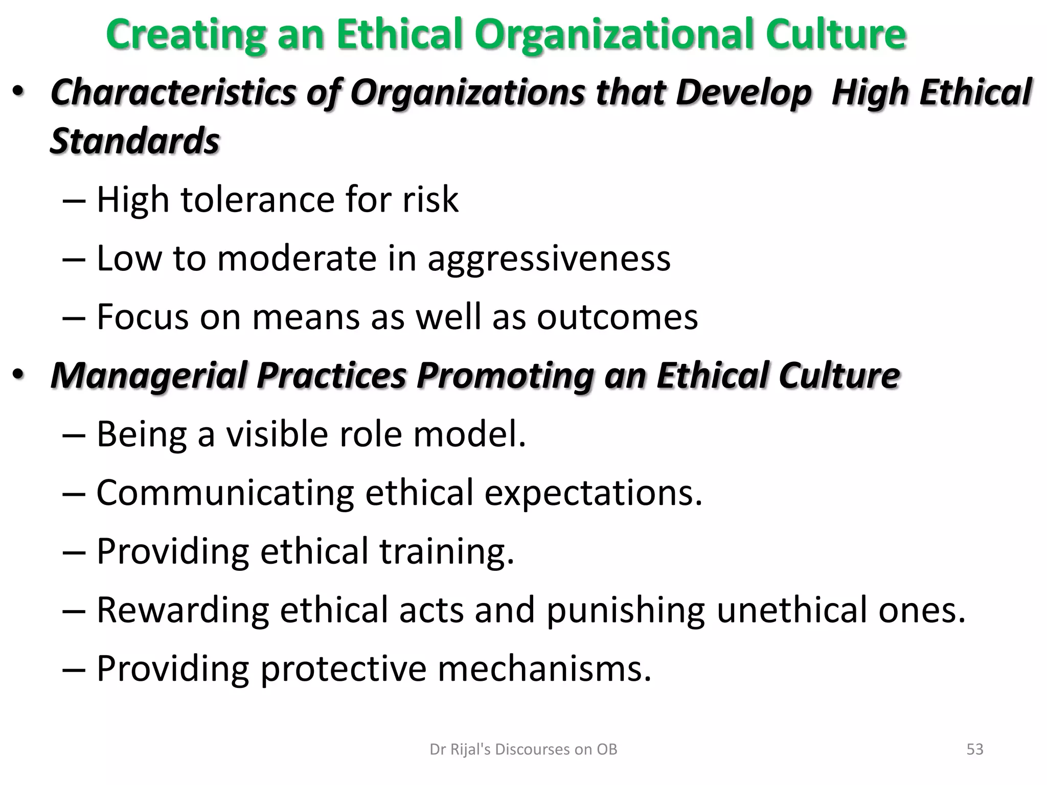 Creating an Ethical Organizational Culture
• Characteristics of Organizations that Develop High Ethical
Standards
– High tolerance for risk
– Low to moderate in aggressiveness
– Focus on means as well as outcomes
• Managerial Practices Promoting an Ethical Culture
– Being a visible role model.
– Communicating ethical expectations.
– Providing ethical training.
– Rewarding ethical acts and punishing unethical ones.
– Providing protective mechanisms.
53Dr Rijal's Discourses on OB
 