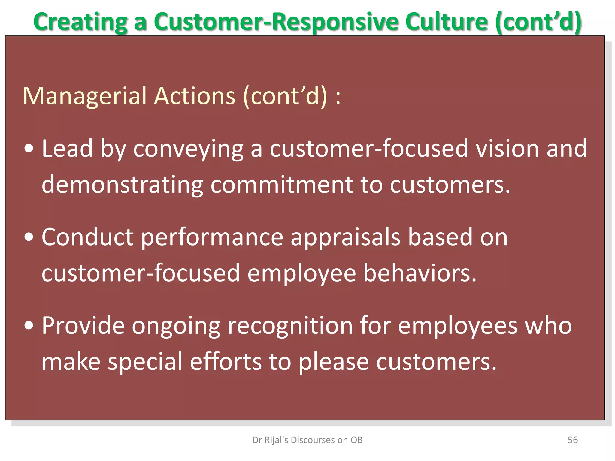 Creating a Customer-Responsive Culture (cont’d)
Managerial Actions (cont’d) :
• Lead by conveying a customer-focused vision and
demonstrating commitment to customers.
• Conduct performance appraisals based on
customer-focused employee behaviors.
• Provide ongoing recognition for employees who
make special efforts to please customers.
56Dr Rijal's Discourses on OB
 