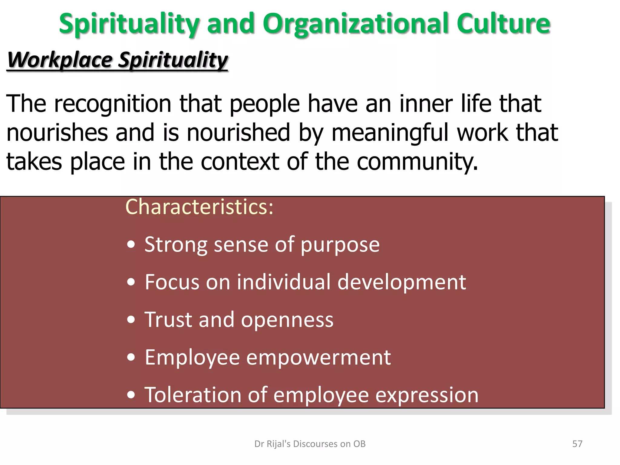Spirituality and Organizational Culture
Workplace Spirituality
The recognition that people have an inner life that
nourishes and is nourished by meaningful work that
takes place in the context of the community.
Characteristics:
• Strong sense of purpose
• Focus on individual development
• Trust and openness
• Employee empowerment
• Toleration of employee expression
57Dr Rijal's Discourses on OB
 