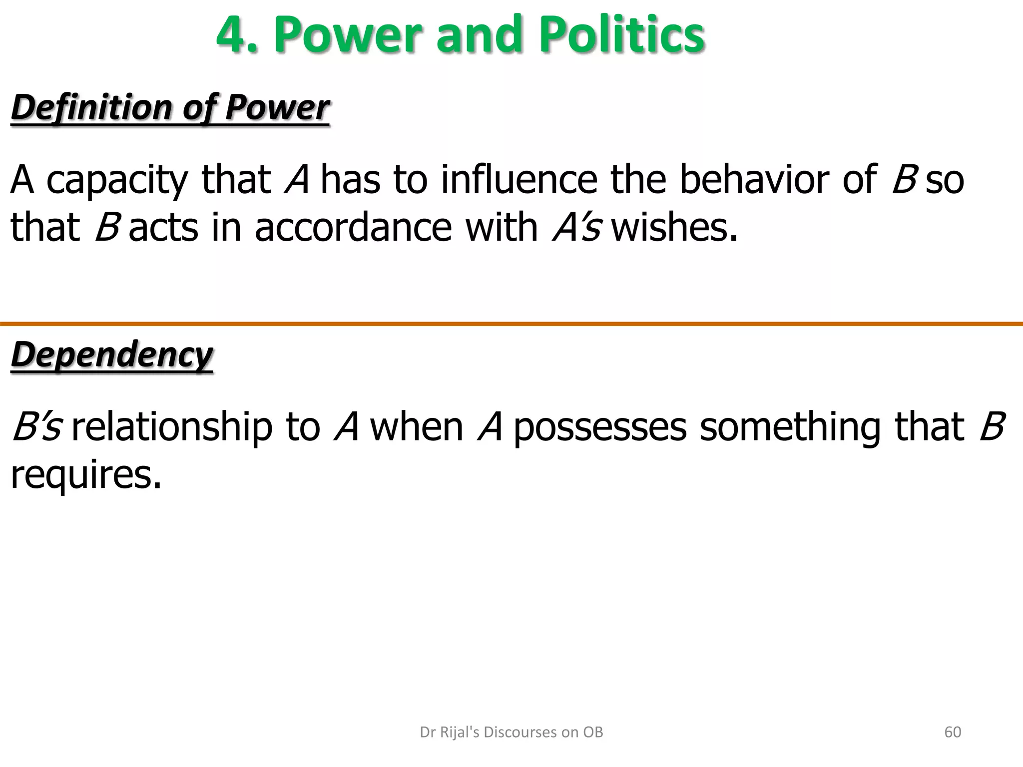 4. Power and Politics
Definition of Power
A capacity that A has to influence the behavior of B so
that B acts in accordance with A’s wishes.
Dependency
B’s relationship to A when A possesses something that B
requires.
60Dr Rijal's Discourses on OB
 