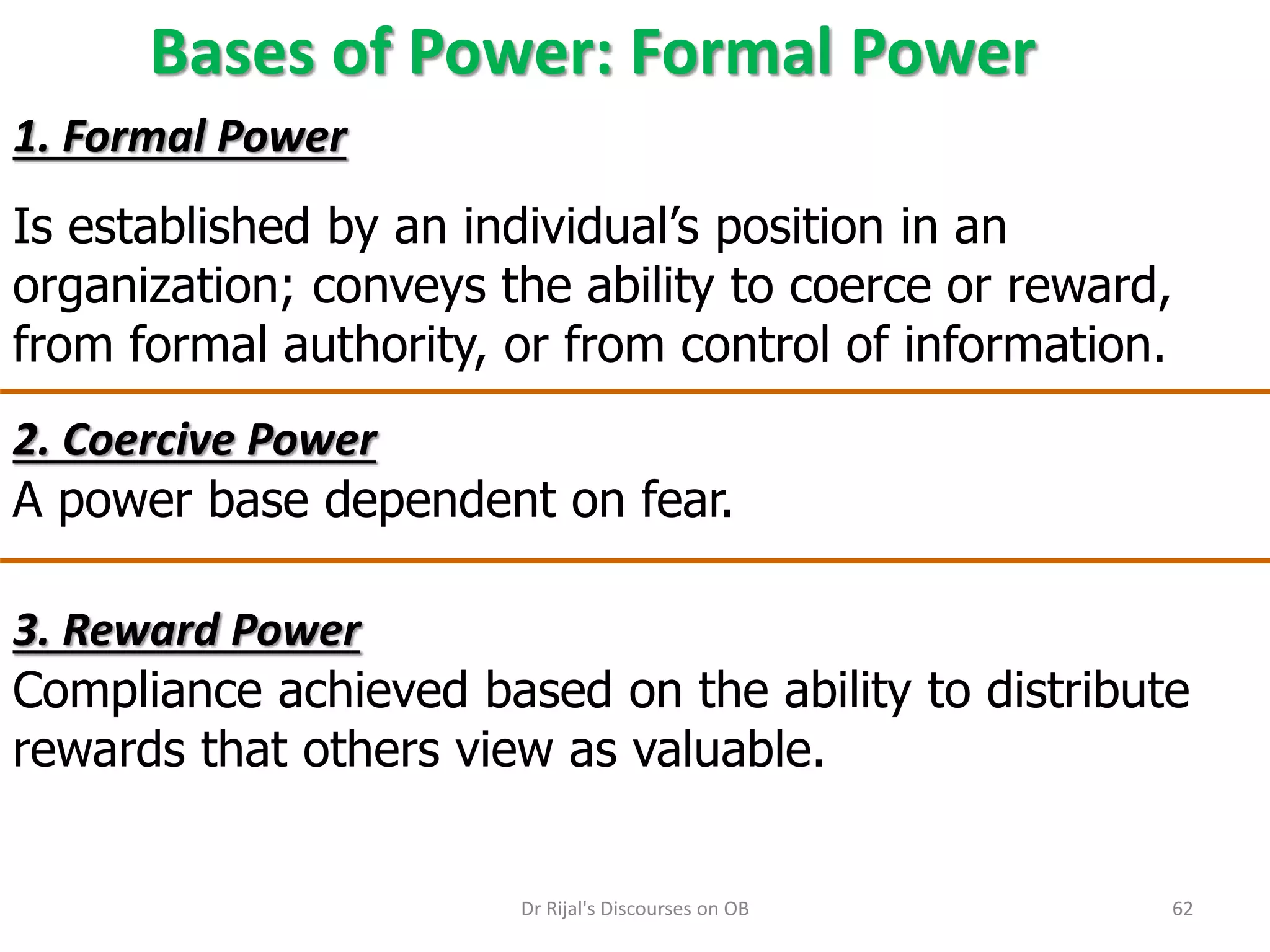 Bases of Power: Formal Power
2. Coercive Power
A power base dependent on fear.
3. Reward Power
Compliance achieved based on the ability to distribute
rewards that others view as valuable.
1. Formal Power
Is established by an individual’s position in an
organization; conveys the ability to coerce or reward,
from formal authority, or from control of information.
62Dr Rijal's Discourses on OB
 