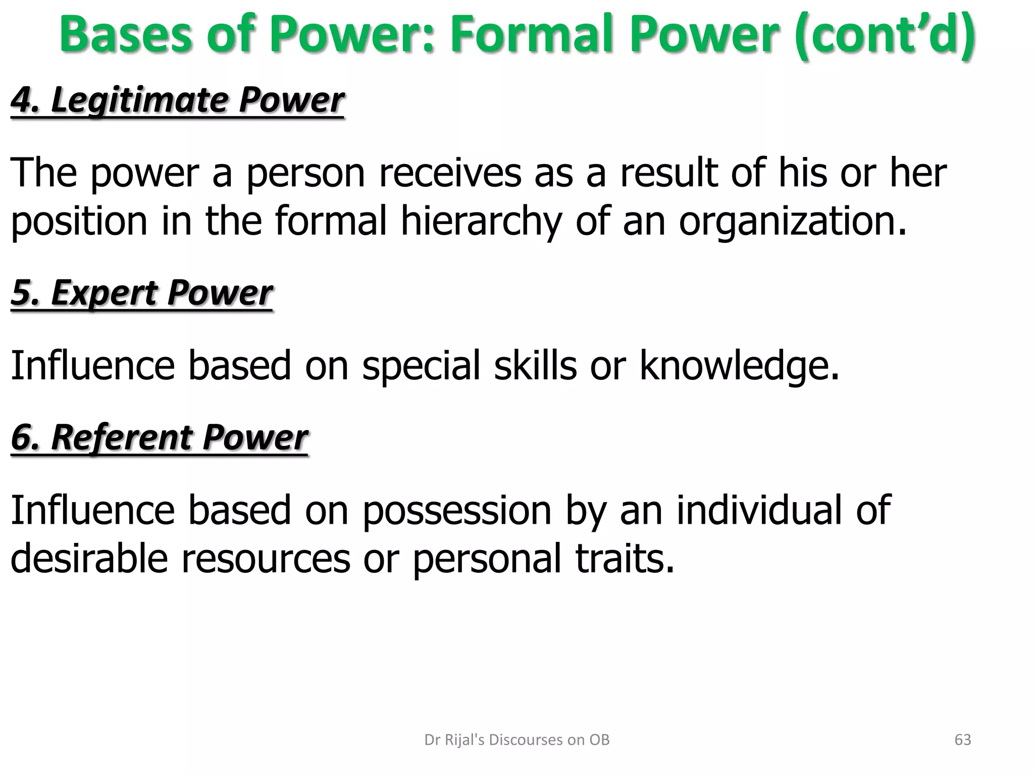 Bases of Power: Formal Power (cont’d)
4. Legitimate Power
The power a person receives as a result of his or her
position in the formal hierarchy of an organization.
5. Expert Power
Influence based on special skills or knowledge.
6. Referent Power
Influence based on possession by an individual of
desirable resources or personal traits.
63Dr Rijal's Discourses on OB
 
