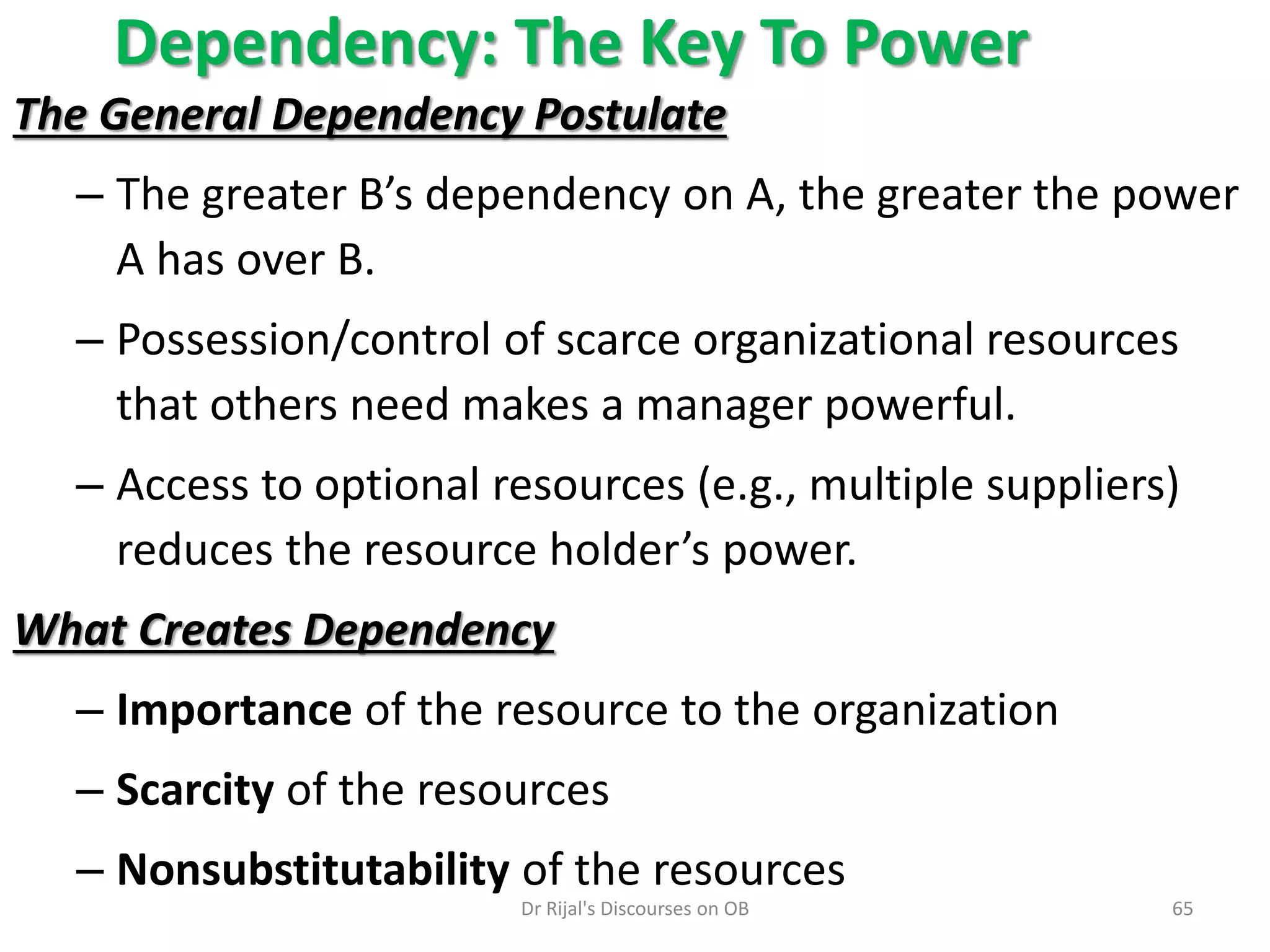 Dependency: The Key To Power
The General Dependency Postulate
– The greater B’s dependency on A, the greater the power
A has over B.
– Possession/control of scarce organizational resources
that others need makes a manager powerful.
– Access to optional resources (e.g., multiple suppliers)
reduces the resource holder’s power.
What Creates Dependency
– Importance of the resource to the organization
– Scarcity of the resources
– Nonsubstitutability of the resources
65Dr Rijal's Discourses on OB
 
