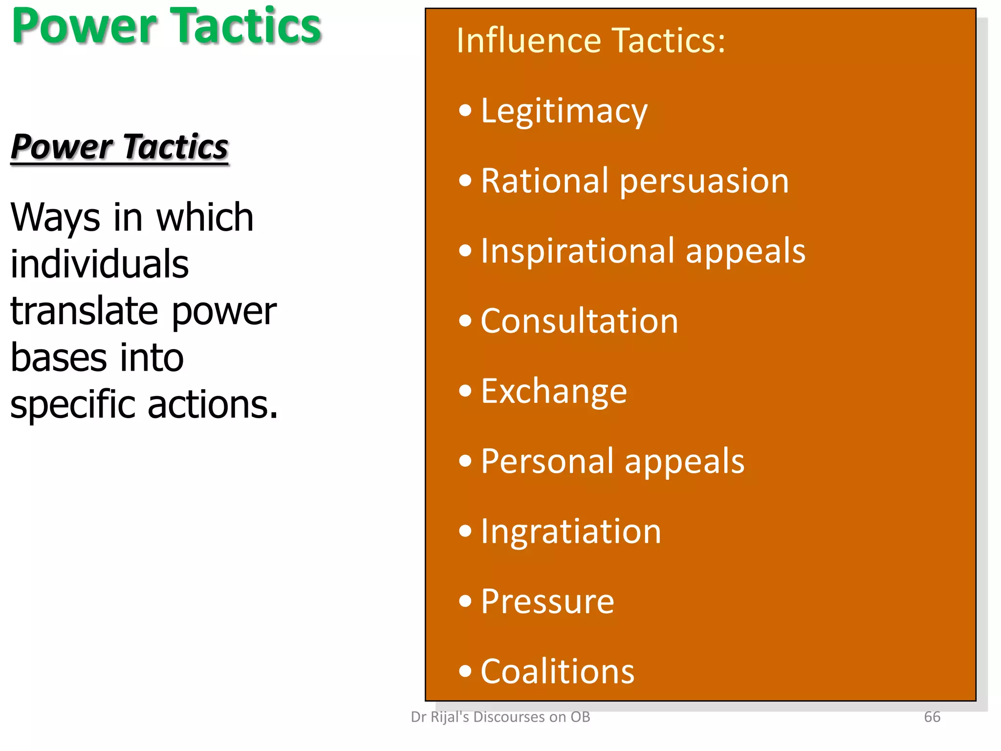 Power Tactics Influence Tactics:
•Legitimacy
•Rational persuasion
•Inspirational appeals
•Consultation
•Exchange
•Personal appeals
•Ingratiation
•Pressure
•Coalitions
Power Tactics
Ways in which
individuals
translate power
bases into
specific actions.
66Dr Rijal's Discourses on OB
 