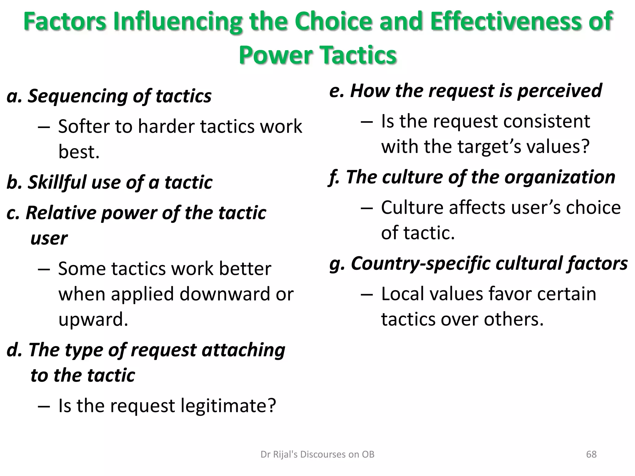 Factors Influencing the Choice and Effectiveness of
Power Tactics
a. Sequencing of tactics
– Softer to harder tactics work
best.
b. Skillful use of a tactic
c. Relative power of the tactic
user
– Some tactics work better
when applied downward or
upward.
d. The type of request attaching
to the tactic
– Is the request legitimate?
e. How the request is perceived
– Is the request consistent
with the target’s values?
f. The culture of the organization
– Culture affects user’s choice
of tactic.
g. Country-specific cultural factors
– Local values favor certain
tactics over others.
68Dr Rijal's Discourses on OB
 