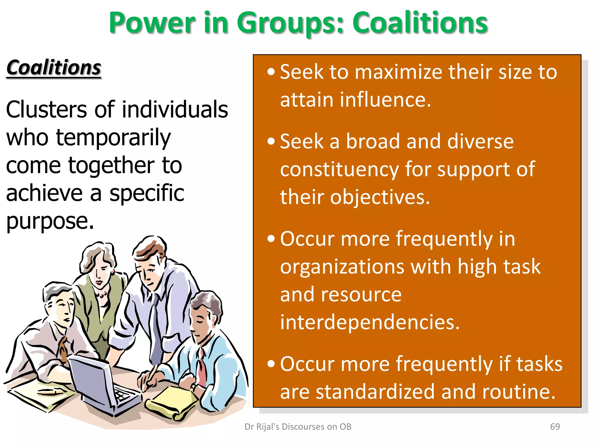 Power in Groups: Coalitions
•Seek to maximize their size to
attain influence.
•Seek a broad and diverse
constituency for support of
their objectives.
•Occur more frequently in
organizations with high task
and resource
interdependencies.
•Occur more frequently if tasks
are standardized and routine.
Coalitions
Clusters of individuals
who temporarily
come together to
achieve a specific
purpose.
69Dr Rijal's Discourses on OB
 