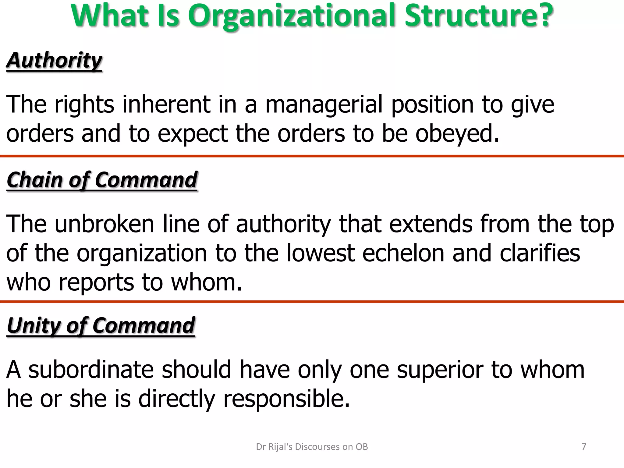 What Is Organizational Structure?
Chain of Command
The unbroken line of authority that extends from the top
of the organization to the lowest echelon and clarifies
who reports to whom.
Authority
The rights inherent in a managerial position to give
orders and to expect the orders to be obeyed.
Unity of Command
A subordinate should have only one superior to whom
he or she is directly responsible.
7Dr Rijal's Discourses on OB
 