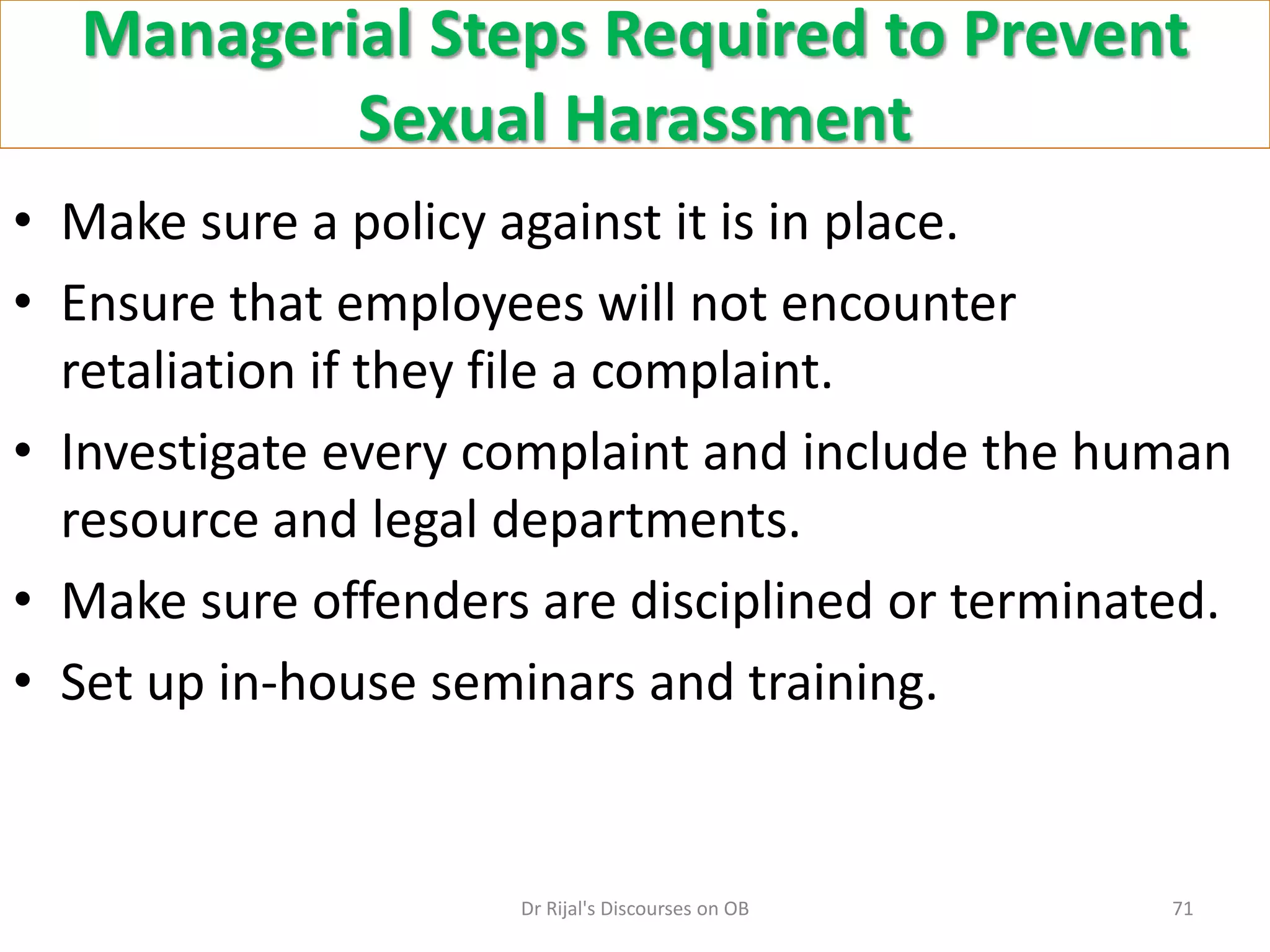 Managerial Steps Required to Prevent
Sexual Harassment
• Make sure a policy against it is in place.
• Ensure that employees will not encounter
retaliation if they file a complaint.
• Investigate every complaint and include the human
resource and legal departments.
• Make sure offenders are disciplined or terminated.
• Set up in-house seminars and training.
71Dr Rijal's Discourses on OB
 