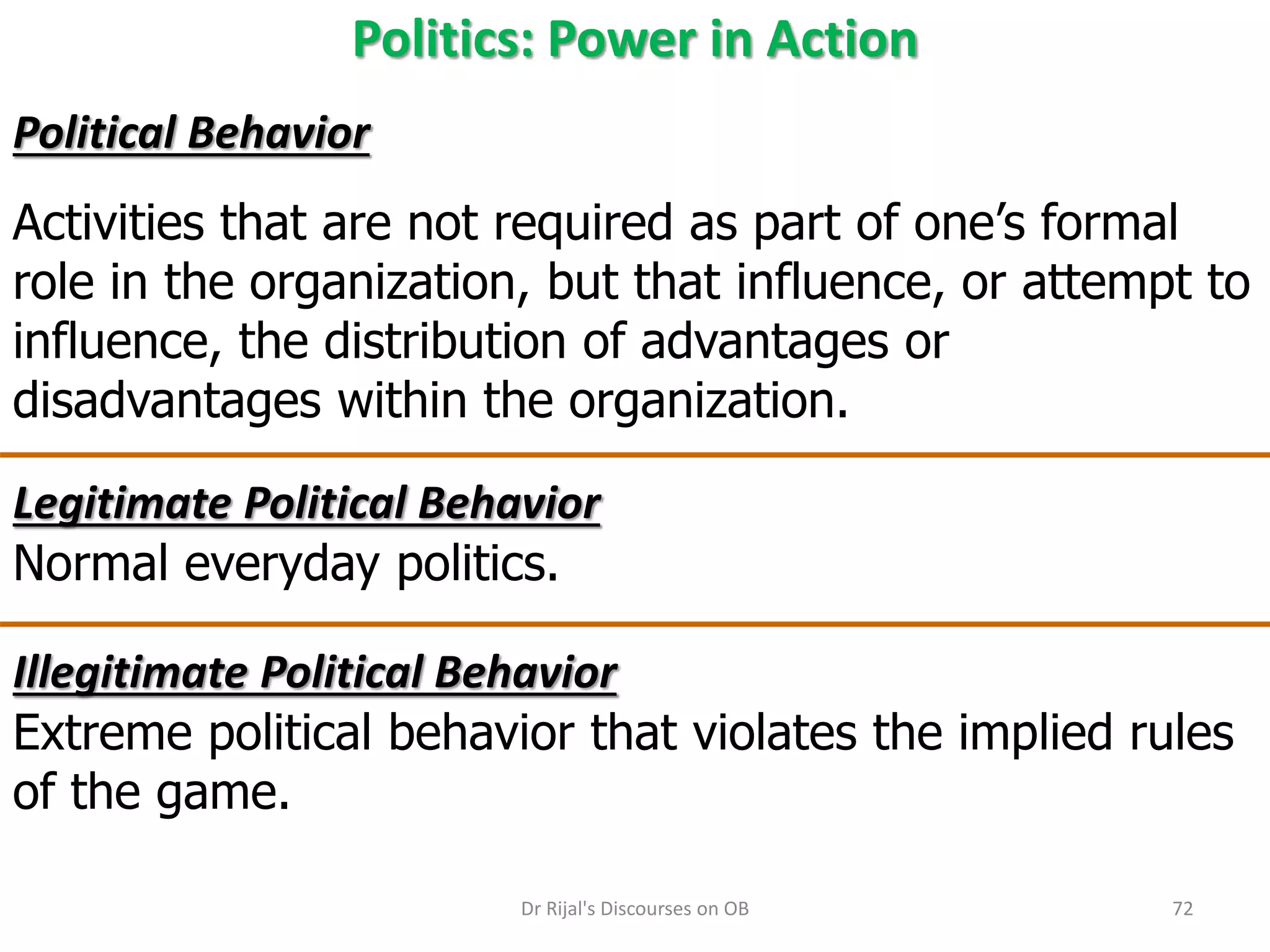 Politics: Power in Action
Political Behavior
Activities that are not required as part of one’s formal
role in the organization, but that influence, or attempt to
influence, the distribution of advantages or
disadvantages within the organization.
Legitimate Political Behavior
Normal everyday politics.
Illegitimate Political Behavior
Extreme political behavior that violates the implied rules
of the game.
72Dr Rijal's Discourses on OB
 