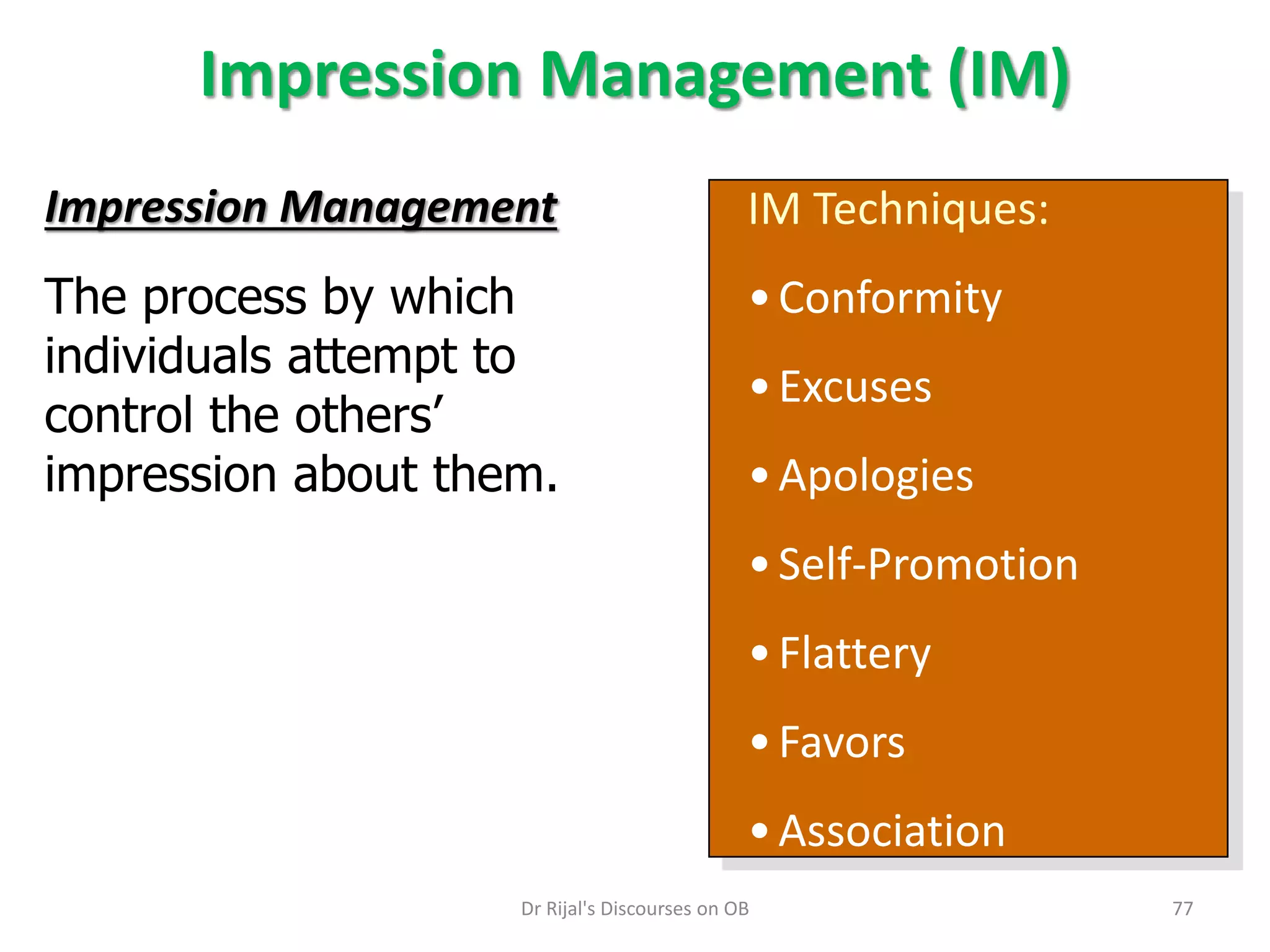Impression Management (IM)
IM Techniques:
•Conformity
•Excuses
•Apologies
•Self-Promotion
•Flattery
•Favors
•Association
Impression Management
The process by which
individuals attempt to
control the others’
impression about them.
77Dr Rijal's Discourses on OB
 