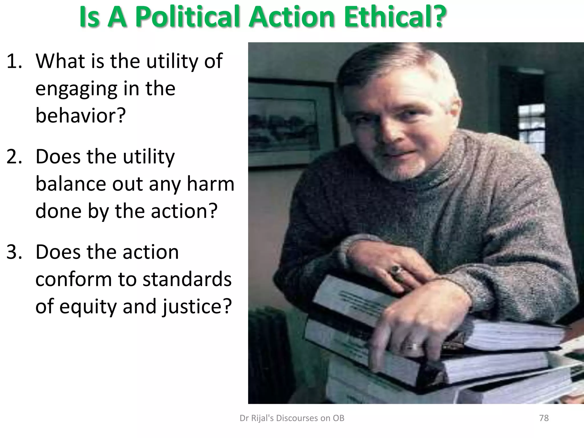 Is A Political Action Ethical?
1. What is the utility of
engaging in the
behavior?
2. Does the utility
balance out any harm
done by the action?
3. Does the action
conform to standards
of equity and justice?
78Dr Rijal's Discourses on OB
 