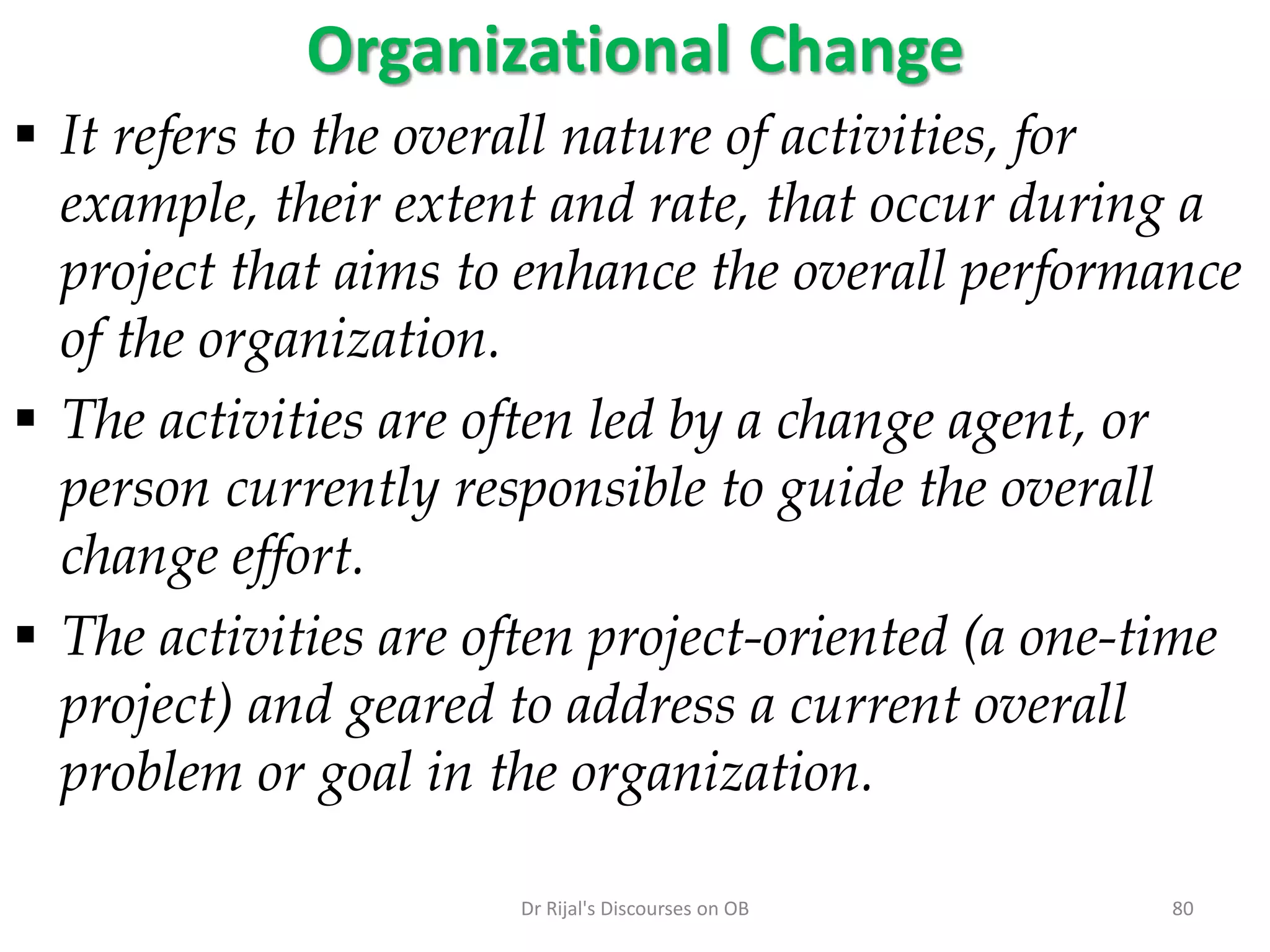 Organizational Change
 It refers to the overall nature of activities, for
example, their extent and rate, that occur during a
project that aims to enhance the overall performance
of the organization.
 The activities are often led by a change agent, or
person currently responsible to guide the overall
change effort.
 The activities are often project-oriented (a one-time
project) and geared to address a current overall
problem or goal in the organization.
80Dr Rijal's Discourses on OB
 