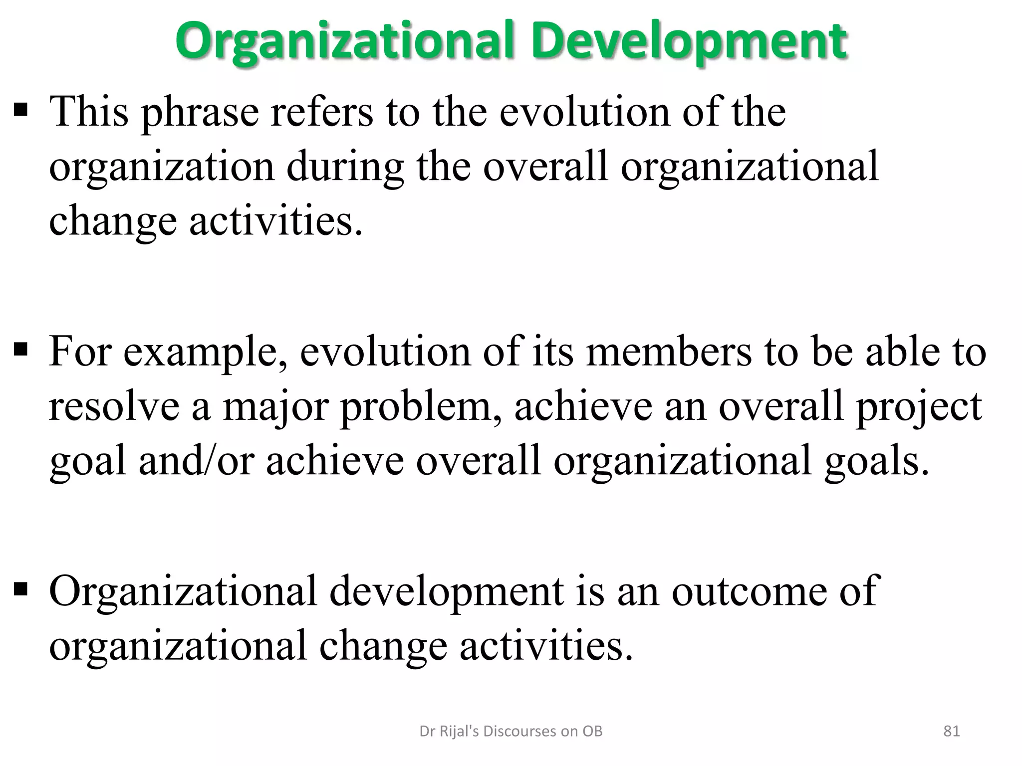 Organizational Development
 This phrase refers to the evolution of the
organization during the overall organizational
change activities.
 For example, evolution of its members to be able to
resolve a major problem, achieve an overall project
goal and/or achieve overall organizational goals.
 Organizational development is an outcome of
organizational change activities.
81Dr Rijal's Discourses on OB
 