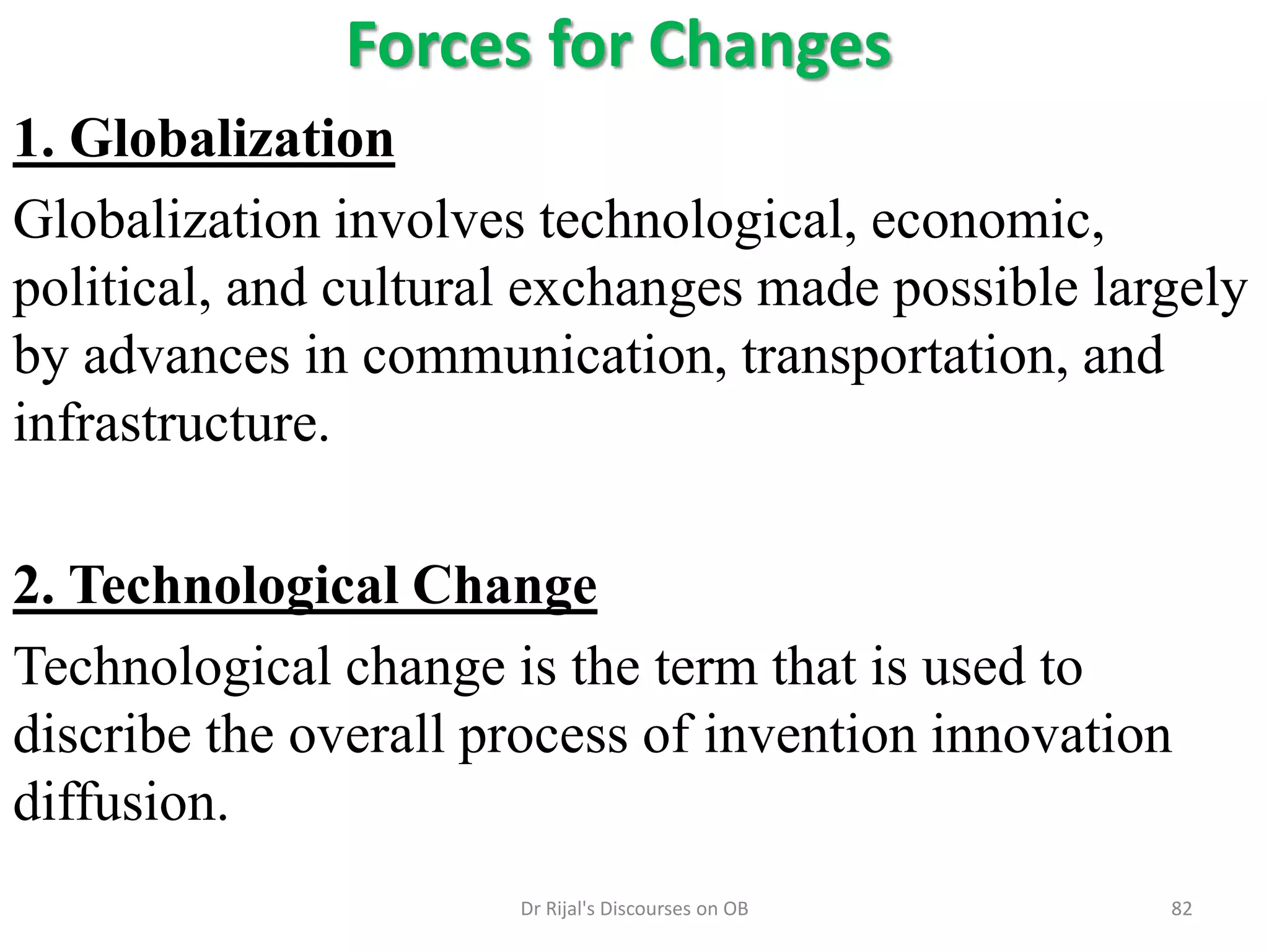 Forces for Changes
1. Globalization
Globalization involves technological, economic,
political, and cultural exchanges made possible largely
by advances in communication, transportation, and
infrastructure.
2. Technological Change
Technological change is the term that is used to
discribe the overall process of invention innovation
diffusion.
82Dr Rijal's Discourses on OB
 