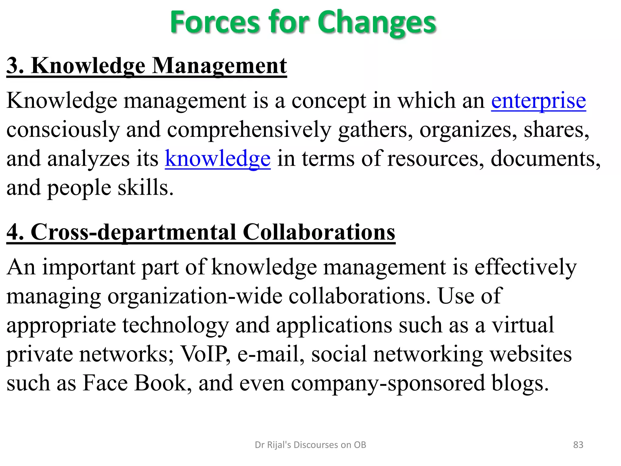 Forces for Changes
3. Knowledge Management
Knowledge management is a concept in which an enterprise
consciously and comprehensively gathers, organizes, shares,
and analyzes its knowledge in terms of resources, documents,
and people skills.
4. Cross-departmental Collaborations
An important part of knowledge management is effectively
managing organization-wide collaborations. Use of
appropriate technology and applications such as a virtual
private networks; VoIP, e-mail, social networking websites
such as Face Book, and even company-sponsored blogs.
83Dr Rijal's Discourses on OB
 