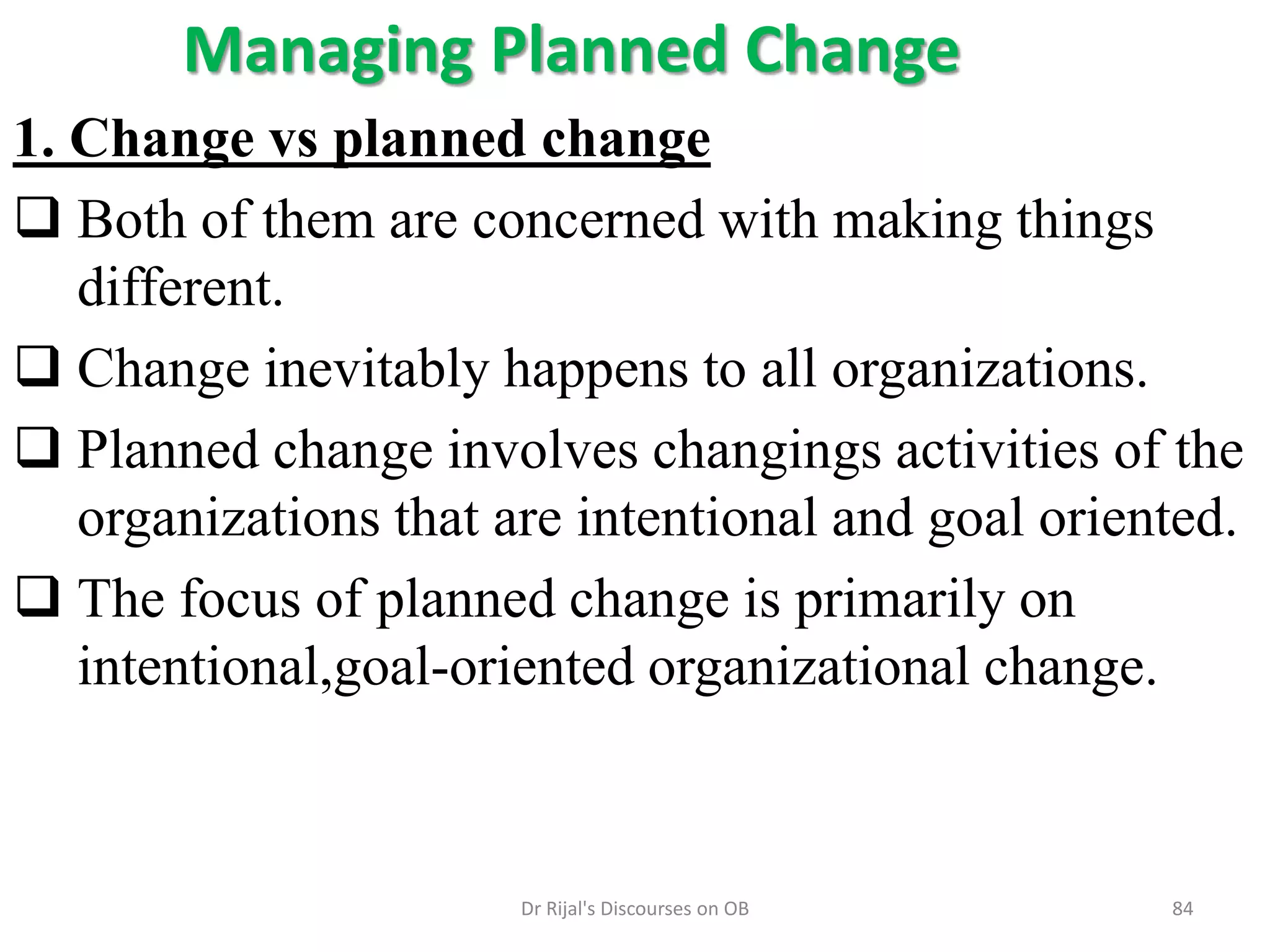 Managing Planned Change
1. Change vs planned change
 Both of them are concerned with making things
different.
 Change inevitably happens to all organizations.
 Planned change involves changings activities of the
organizations that are intentional and goal oriented.
 The focus of planned change is primarily on
intentional,goal-oriented organizational change.
84Dr Rijal's Discourses on OB
 