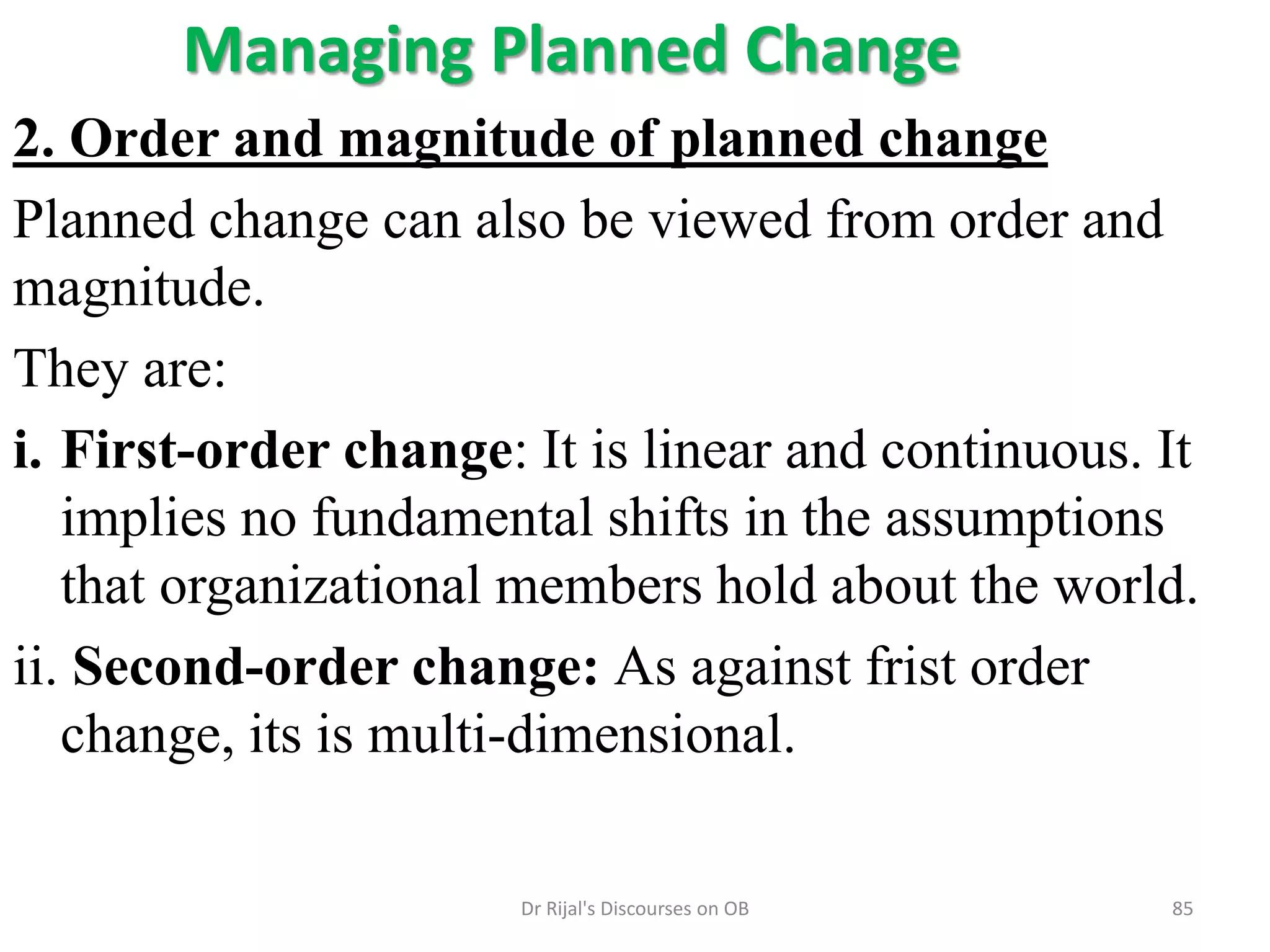 Managing Planned Change
2. Order and magnitude of planned change
Planned change can also be viewed from order and
magnitude.
They are:
i. First-order change: It is linear and continuous. It
implies no fundamental shifts in the assumptions
that organizational members hold about the world.
ii. Second-order change: As against frist order
change, its is multi-dimensional.
85Dr Rijal's Discourses on OB
 