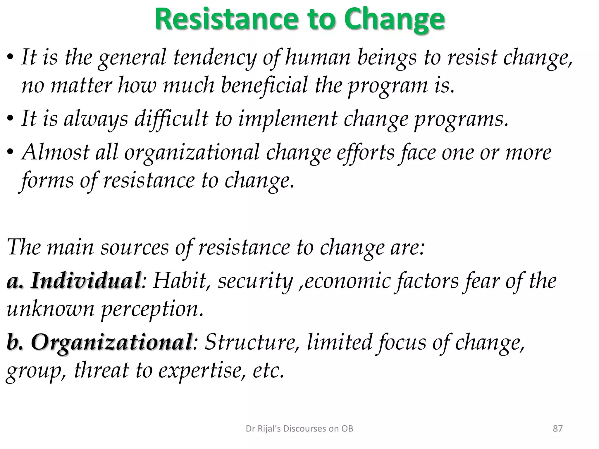 Resistance to Change
• It is the general tendency of human beings to resist change,
no matter how much beneficial the program is.
• It is always difficult to implement change programs.
• Almost all organizational change efforts face one or more
forms of resistance to change.
The main sources of resistance to change are:
a. Individual: Habit, security ,economic factors fear of the
unknown perception.
b. Organizational: Structure, limited focus of change,
group, threat to expertise, etc.
87Dr Rijal's Discourses on OB
 