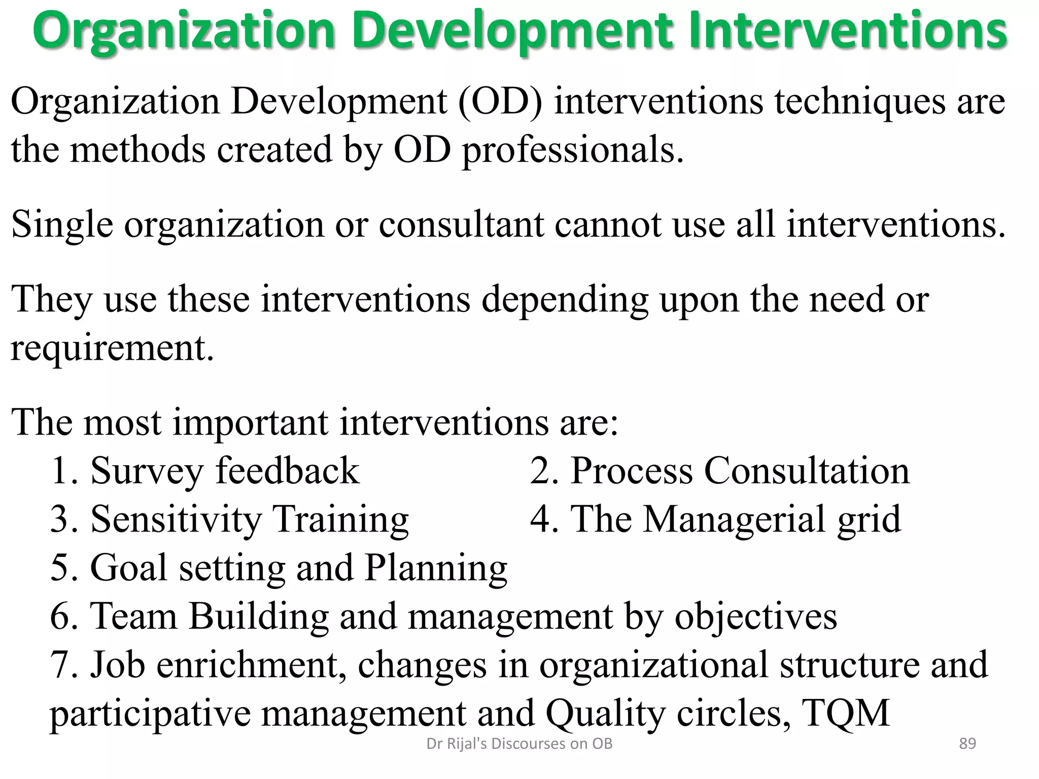 Organization Development Interventions
Organization Development (OD) interventions techniques are
the methods created by OD professionals.
Single organization or consultant cannot use all interventions.
They use these interventions depending upon the need or
requirement.
The most important interventions are:
1. Survey feedback 2. Process Consultation
3. Sensitivity Training 4. The Managerial grid
5. Goal setting and Planning
6. Team Building and management by objectives
7. Job enrichment, changes in organizational structure and
participative management and Quality circles, TQM
89Dr Rijal's Discourses on OB
 
