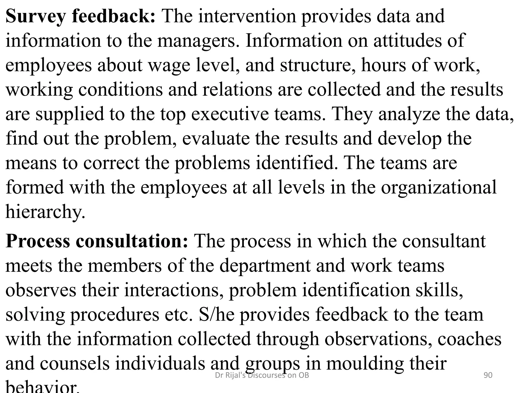 Survey feedback: The intervention provides data and
information to the managers. Information on attitudes of
employees about wage level, and structure, hours of work,
working conditions and relations are collected and the results
are supplied to the top executive teams. They analyze the data,
find out the problem, evaluate the results and develop the
means to correct the problems identified. The teams are
formed with the employees at all levels in the organizational
hierarchy.
Process consultation: The process in which the consultant
meets the members of the department and work teams
observes their interactions, problem identification skills,
solving procedures etc. S/he provides feedback to the team
with the information collected through observations, coaches
and counsels individuals and groups in moulding their 90Dr Rijal's Discourses on OB
 