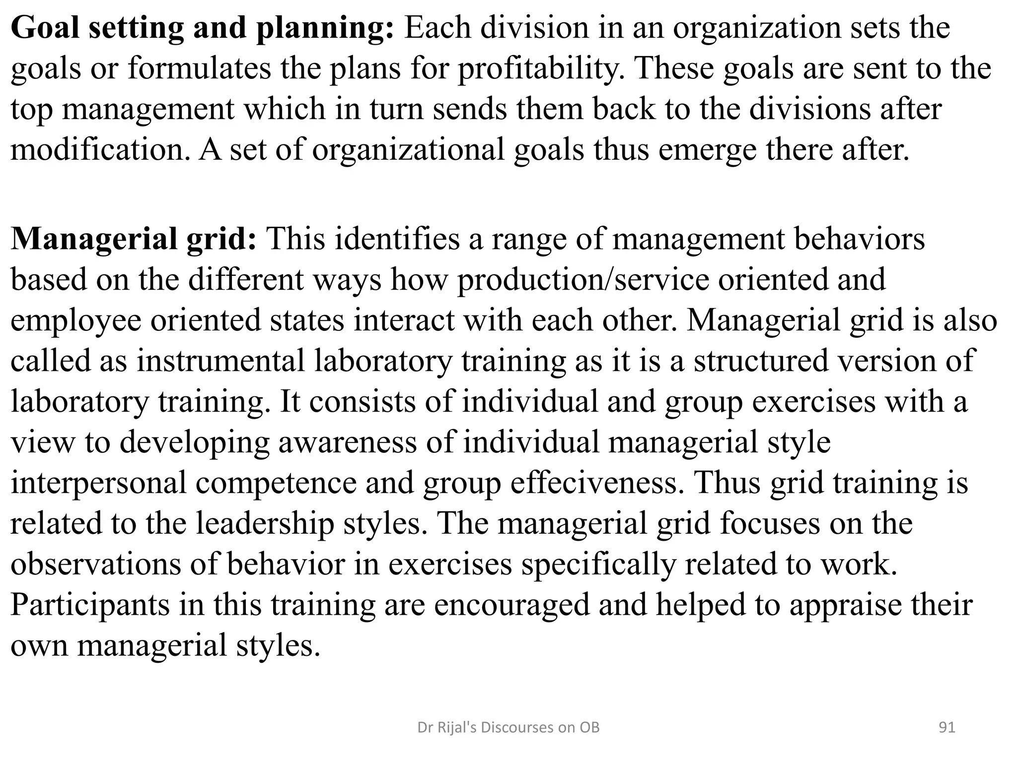 Goal setting and planning: Each division in an organization sets the
goals or formulates the plans for profitability. These goals are sent to the
top management which in turn sends them back to the divisions after
modification. A set of organizational goals thus emerge there after.
Managerial grid: This identifies a range of management behaviors
based on the different ways how production/service oriented and
employee oriented states interact with each other. Managerial grid is also
called as instrumental laboratory training as it is a structured version of
laboratory training. It consists of individual and group exercises with a
view to developing awareness of individual managerial style
interpersonal competence and group effeciveness. Thus grid training is
related to the leadership styles. The managerial grid focuses on the
observations of behavior in exercises specifically related to work.
Participants in this training are encouraged and helped to appraise their
own managerial styles.
91Dr Rijal's Discourses on OB
 