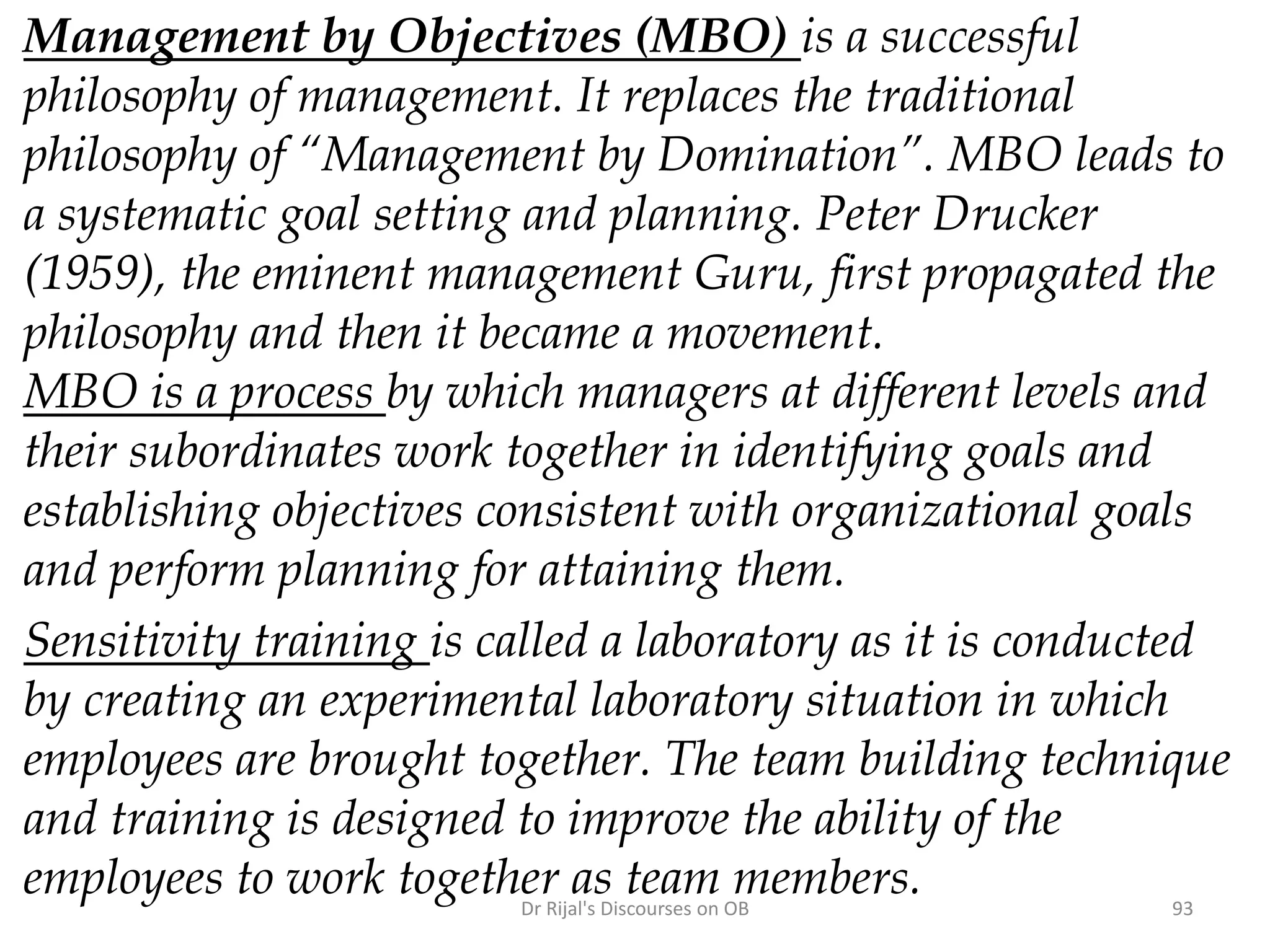 Management by Objectives (MBO) is a successful
philosophy of management. It replaces the traditional
philosophy of “Management by Domination”. MBO leads to
a systematic goal setting and planning. Peter Drucker
(1959), the eminent management Guru, first propagated the
philosophy and then it became a movement.
MBO is a process by which managers at different levels and
their subordinates work together in identifying goals and
establishing objectives consistent with organizational goals
and perform planning for attaining them.
Sensitivity training is called a laboratory as it is conducted
by creating an experimental laboratory situation in which
employees are brought together. The team building technique
and training is designed to improve the ability of the
employees to work together as team members. 93Dr Rijal's Discourses on OB
 